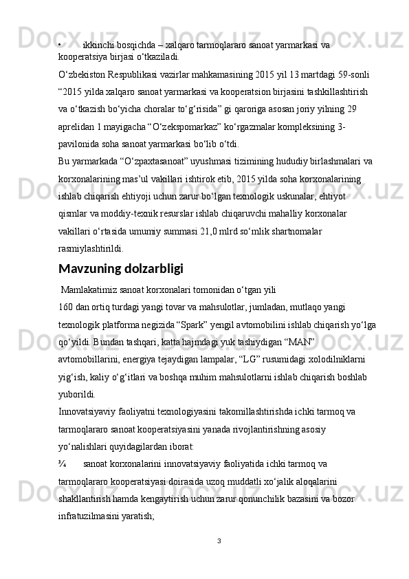 • ikkinchi bosqichda – xalqaro tarmoqlararo sanoat yarmarkasi va 
kooperatsiya birjasi o‘tkaziladi. 
O‘zbekiston Respublikasi vazirlar mahkamasining 2015 yil 13 martdagi 59-sonli    
“2015 yilda xalqaro sanoat yarmarkasi va kooperatsion birjasini tashkillashtirish 
va o‘tkazish bo‘yicha choralar to‘g‘risida” gi qaroriga asosan joriy yilning 29 
aprelidan 1 mayigacha “O‘zekspomarkaz” ko‘rgazmalar kompleksining 3-
pavilonida soha sanoat yarmarkasi bo‘lib o‘tdi. 
Bu yarmarkada “O‘zpaxtasanoat” uyushmasi tizimining hududiy birlashmalari va 
korxonalarining mas’ul vakillari ishtirok etib, 2015 yilda soha korxonalarining 
ishlab chiqarish ehtiyoji uchun zarur bo‘lgan texnologik uskunalar, ehtiyot 
qismlar va moddiy-texnik resurslar ishlab chiqaruvchi mahalliy korxonalar 
vakillari o‘rtasida umumiy summasi 21,0 mlrd so‘mlik shartnomalar 
rasmiylashtirildi.
Mavzuning dolzarbligi
  Mamlakatimiz sanoat korxonalari tomonidan o‘tgan yili 
160 dan ortiq turdagi yangi tovar va mahsulotlar, jumladan, mutlaqo yangi 
texnologik platforma negizida “Spark” yengil avtomobilini ishlab chiqarish yo‘lga 
qo‘yildi. Bundan tashqari, katta hajmdagi yuk tashiydigan “MAN” 
avtomobillarini, energiya tejaydigan lampalar, “LG” rusumidagi xolodilniklarni 
yig‘ish, kaliy o‘g‘itlari va boshqa muhim mahsulotlarni ishlab chiqarish boshlab 
yuborildi. 
Innovatsiyaviy faoliyatni texnologiyasini takomillashtirishda ichki tarmoq va 
tarmoqlararo sanoat kooperatsiyasini yanada rivojlantirishning asosiy 
yo‘nalishlari quyidagilardan iborat: 
¾ sanoat korxonalarini innovatsiyaviy faoliyatida ichki tarmoq va 
tarmoqlararo kooperatsiyasi doirasida uzoq muddatli xo‘jalik aloqalarini 
shakllantirish hamda kengaytirish uchun zarur qonunchilik bazasini va bozor 
infratuzilmasini yaratish; 
3 