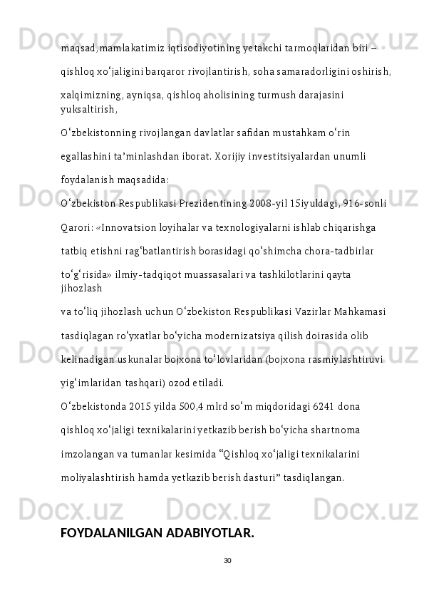 maqsad,mamlakatimiz iqtisodiyotining yetakchi tarmoqlaridan biri – 
qishloq xo‘jaligini barqaror rivojlantirish, soha samaradorligini oshirish,
xalqimizning, ayniqsa, qishloq aholisining turmush darajasini 
yuksaltirish, 
O‘zbekistonning rivojlangan davlatlar safidan mustahkam o‘rin 
egallashini ta’minlashdan iborat. Xorijiy investitsiyalardan unumli 
foydalanish maqsadida: 
O‘zbekiston Respublikasi Prezidentining 2008-yil 15iyuldagi, 916-sonli 
Qarori: «Innovatsion loyihalar va texnologiyalarni ishlab chiqarishga 
tatbiq etishni rag‘batlantirish borasidagi qo‘shimcha chora-tadbirlar 
to‘g‘risida» ilmiy-tadqiqot muassasalari va tashkilotlarini qayta 
jihozlash 
va to‘liq jihozlash uchun O‘zbekiston Respublikasi Vazirlar Mahkamasi 
tasdiqlagan ro‘yxatlar bo‘yicha modernizatsiya qilish doirasida olib 
kelinadigan uskunalar bojxona to‘lovlaridan (bojxona rasmiylashtiruvi 
yig‘imlaridan tashqari) ozod etiladi. 
O‘zbekistonda 2015 yilda 500,4 mlrd so‘m miqdoridagi 6241 dona 
qishloq xo‘jaligi texnikalarini yetkazib berish bo‘yicha shartnoma 
imzolangan va tumanlar kesimida “Qishloq xo‘jaligi texnikalarini 
moliyalashtirish hamda yetkazib berish dasturi” tasdiqlangan. 
                                   
                                                                                                       
FOYDALANILGAN ADABIYOTLAR.
30 