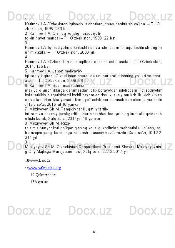 1. 
Karimov   I.A.O‘zbekiston   iqtisodiy   islohotlarni   chuqurlashtirish   yo‘lida.   –   T.:   O‘
zbekiston,   1995,   273   bet.
2.
 Karimov   I.A.   Qishloq   xo‘jaligi   taraqqiyoti-
to‘kin   hayot   manbai.–   T.:   O‘zbekiston,   1998,   22   bet.
3.
 
Karimov   I.A.   Iqtisodiyotni   erkinlashtirish   va   islohotlarni   chuqurlashtirish   eng   m
uhim   vazifa.   –   T.:   O‘zbekiston,   2000   yil.
4.
 
Karimov   I.A.   O‘zbekiston   mustaqillikka   erishish   ostonasida.   –   T.:   O‘zbekiston,  
2011,   125   bet.
5.
 Karimov   I.A.   Jahon   moliyaviy-
iqtisodiy   inqirozi,   O‘zbekiston   sharoitida   uni   bartaraf   etishning   yo‘llari   va   chor
alari.   –   T.:   O‘zbekiston,   2009,   56   bet.
6.
 Karimov   I.A.   Bosh   maqsadimiz–
mavjud   qiyinchiliklarga   qaramasdan,   olib   borayotgan   islohotlarni,   iqtisodiyotim
izda   tarkibiy   o‘zgarishlarni   izchil   davom   ettirish,   xususiy   mulkchilik,   kichik   bizn
es   va   tadbirkorlikka   yanada   keng   yo‘l   ochib   berish   hisobidan   oldinga   yurishdir
.   Halq   so‘zi,   2016   yil   16   yanvar.
7.
 Mirziyoyev   Sh.M.   Tanqidiy   tahlil,   qat’iy   tartib-
intizom   va   shaxsiy   javobgarlik   –   har   bir   rahbar   faoliyatining   kundalik   qoidasi   b
o‘lishi   kerak,   Xalq   so‘zi,   2017yil,   16   yanvar.
8.
 Mirziyoyev   Sh.M.   Rizq-
ro‘zimiz   bunyodkori   bo‘lgan   qishloq   xo‘jaligi   xodimlari   mehnatini   ulug‘lash,   so
ha   rivojini   yangi   bosqichga   ko‘tarish   –   asosiy   vazifamizdir,   Xalq   so‘zi,   10.12.2
017   yil
9.
 
Mirziyoyev   Sh.M.   O‘zbekiston   Respublikasi   Prezidenti   Shavkat   Mirziyoyevnin
g   Oliy   Majlisga   Murojaatnomasi,   Xalq   so‘zi,   22.12.2017   yil
10www.Lex.uz
11 www.wikipedia.org
12 Qalampir.uz
13Agro.uz
                  
31 