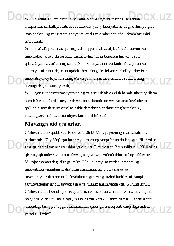 ¾ uskunalar, butlovchi buyumlar, xom-ashyo va materiallar ishlab 
chiqarishni mahalliylashtirishni innovatsiyaviy faoliyatni amalga oshirayotgan 
korxonalarning zarur xom-ashyo va kredit zaxiralaridan erkin foydalanishini 
ta’minlash; 
¾ mahalliy xom-ashyo negizida tayyor mahsulot, butlovchi buyum va 
materiallar ishlab chiqarishni mahalliylashtirish borasida har yili qabul 
qilinadigan dasturlarning sanoat kooperatsiyasini rivojlantirishdagi roli va 
ahamiyatini oshirish, shuningdek, dasturlarga kiritilgan mahalliylashtirishda 
innovatsiyaviy loyihalarining o‘z vaqtida bajarilishi uchun ijrochilarning 
javobgarligini kuchaytirish; 
¾ yangi innovatsiyaviy texnologiyalarni ishlab chiqish hamda ularni yirik va 
kichik korxonalarda joriy etish imkonini beradigan innovatsiya loyihalarini 
qo‘llab-quvvatlash va amalga oshirish uchun venchur jamg‘armalarini, 
shuningdek, infratuzilma obyektlarini tashkil etish.  
Mavzuga oid qarorlar . 
O‘zbekiston Respublikasi Prezidenti Sh.M.Mirziyoyevning mamlakatimiz 
parlamenti–Oliy Majlisga taraqqiyotimizning yangi bosqichi bo‘lgan 2017 yilda 
amalga oshirilgan asosiy ishlar yakuni va O‘zbekiston Respublikasini 2018 yilda 
ijtimoiyiqtisodiy rivojlantirishning eng ustuvor yo‘nalishlariga bag‘ishlangan 
Murojaatnomasidagi fikriga ko‘ra, “Shu nuqtayi nazardan, davlatning 
innovatsion yangilanish dasturini shakllantirish, innovatsiya va 
investitsiyalardan samarali foydalanadigan yangi avlod kadrlarini, yangi 
sarmoyadorlar sinfini tayyorlash o‘ta muhim ahamiyatga ega. Buning uchun 
O‘zbekistonni texnologik rivojlantirish va ichki bozorni modernizatsiya qilish 
bo‘yicha kuchli milliy g‘oya, milliy dastur kerak. Ushbu dastur O‘zbekistonni 
jahondagi taraqqiy topgan mamlakatlar qatoriga tezroq olib chiqishga imkon 
yaratishi lozim”.
4 
