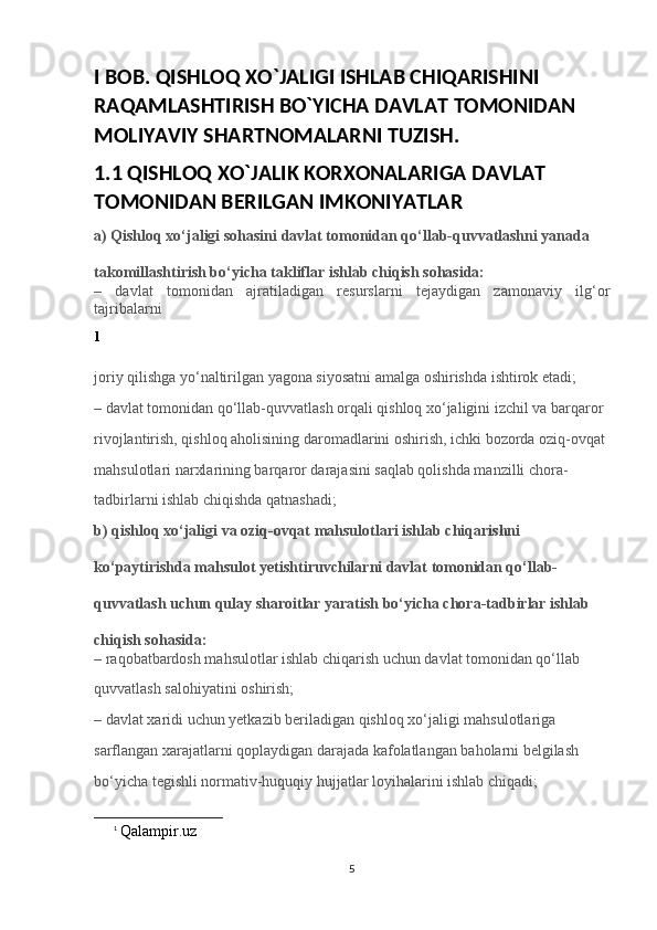 I BOB. QISHLOQ XO`JALIGI ISHLAB CHIQARISHINI 
RAQAMLASHTIRISH BO`YICHA DAVLAT TOMONIDAN 
MOLIYAVIY SHARTNOMALARNI TUZISH.
1.1 QISHLOQ XO`JALIK KORXONALARIGA DAVLAT 
TOMONIDAN BERILGAN IMKONIYATLAR
a) Qishloq xo‘jaligi sohasini davlat tomonidan qo‘llab-quvvatlashni yanada 
takomillashtirish bo‘yicha takliflar ishlab chiqish sohasida:
–   davlat   tomonidan   ajratiladigan   resurslarni   tejaydigan   zamonaviy   ilg‘or
tajribalarni 
1
joriy qilishga yo‘naltirilgan yagona siyosatni amalga oshirishda ishtirok etadi;
– davlat tomonidan qo‘llab-quvvatlash orqali qishloq xo‘jaligini izchil va barqaror 
rivojlantirish, qishloq aholisining daromadlarini oshirish, ichki bozorda oziq-ovqat 
mahsulotlari narxlarining barqaror darajasini saqlab qolishda manzilli chora-
tadbirlarni ishlab chiqishda qatnashadi;
b) qishloq xo‘jaligi va oziq-ovqat mahsulotlari ishlab chiqarishni 
ko‘paytirishda mahsulot yetishtiruvchilarni davlat tomonidan qo‘llab-
quvvatlash uchun qulay sharoitlar yaratish bo‘yicha chora-tadbirlar ishlab 
chiqish sohasida:
– raqobatbardosh mahsulotlar ishlab chiqarish uchun davlat tomonidan qo‘llab 
quvvatlash salohiyatini oshirish;
– davlat xaridi uchun yetkazib beriladigan qishloq xo‘jaligi mahsulotlariga 
sarflangan xarajatlarni qoplaydigan darajada kafolatlangan baholarni belgilash 
bo‘yicha tegishli normativ-huquqiy hujjatlar loyihalarini ishlab chiqadi;
1
  Qalampir.uz
5 
