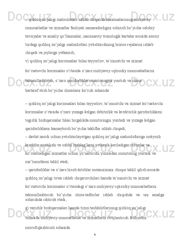 – qishloq xo‘jaligi mahsulotlari ishlab chiqarish korxonalarining moliyaviy 
munosabatlar va xizmatlar faoliyati samaradorligini oshirish bo‘yicha uslubiy 
tavsiyalar va amaliy qo‘llanmalar, namunaviy texnologik kartalar asosida asosiy 
turdagi qishloq xo‘jaligi mahsulotlari yetishtirishning biznes-rejalarini ishlab 
chiqadi va joylarga yetkazish;
v) qishloq xo‘jaligi korxonalari bilan tayyorlov, ta’minotchi va xizmat 
ko‘rsatuvchi korxonalar o‘rtasida o‘zaro moliyaviy-iqtisodiy munosabatlarini 
takomillashtirish, o‘zaro qarzdorliklar monitoringini yuritish va ularni 
bartaraf etish bo‘yicha choralarni ko‘rish sohasida:
– qishloq xo‘jaligi korxonalari bilan tayyorlov, ta’minotchi va xizmat ko‘rsatuvchi 
korxonalar o‘rtasida o‘zaro yuzaga kelgan debitorlik va kreditorlik qarzdorliklarni 
tegishli boshqarmalar bilan birgalikda monitoringni yuritadi va yuzaga kelgan 
qarzdorliklarni kamaytirish bo‘yicha takliflar ishlab chiqadi;
– davlat xaridi uchun yetishtirilayotgan qishloq xo‘jaligi mahsulotlariga imtiyozli 
kreditlar ajratilishi va ushbu mablag‘larni yetkazib beriladigan resusrlar va 
ko‘rsatiladigan xizmatlar uchun yo‘naltirishi yuzasidan monitoring yuritadi va 
ma’lumotlarni tahlil etadi;
– qarzdorliklar va o‘zaro hisob-kitoblar mexanizmini chuqur tahlil qilish asosida 
qishloq xo‘jaligi tovar ishlab chiqaruvchilari hamda ta’minotchi va xizmat 
ko‘rsatuvchi korxonalar o‘rtasidagi o‘zaro moliyaviy-iqtisodiy munosabatlarni 
takomillashtirish   bo‘yicha   chora-tadbirlar   ishlab   chiqishda   va   uni   amalga
oshirishda ishtirok etadi;
g) vazirlik boshqarmalari hamda tizim tashkilotlarining qishloq xo‘jaligi 
sohasida moliyaviy munosabatlar va xizmatlarni rivojlantirish faoliyatini 
muvofiqlashtirish sohasida:
6 