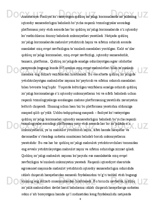 Annotatsiya: Faoliyat ko‘rsatayotgan qishloq xo‘jaligi korxonalarida xo‘jalikning 
iqtisodiy samaradorligini baholash bo‘yicha raqamli texnologiyalar asosidagi 
platformani joriy etish asosida har bir qishloq xo‘jaligi korxonalarida o‘z iqtisodiy 
ko‘rsatkichlarini doimiy baholash imkoniyatlari yaratiladi. Natijada qishloq 
xo‘jaligi korxonalarida mahsulot yetishtirish hajmi va sifatini oshirish asosida 
mamlakat oziq ovqat xavfsizligini ta’minlash masalalari yoritilgan. Kalit so‘zlar: 
qishloq xo‘jaligi korxonalari, oziq-ovqat xavfsizligi, iqtisodiy samaradorlik, 
tannarx, platforma,. Qishloq xo‘jaligida amalga oshirilayotgan agrar islohotlar 
jarayonida bugungi kunda 445 axolini oziq-ovqat mahsulotlari bilan ta’minlash 
masalasi eng dolzarb vazifalardan hisoblanadi. Bu esa albatta qishloq xo‘jaligida 
yetishtirilayotgan mahsulotlar xajmini ko‘paytirish va sifatini oshirish masalalari 
bilan bevosita bog‘liqdir. Yuqorida keltirilgan vazifalarni amalga oshirish qishloq 
xo‘jaligi korxonalariga o‘z iqtisodiy imkoniyatlarini tez va sifatli baholash uchun 
raqamli texnologiyalarga asoslangan mahsus platformaning yaratilishi zaruriyatini 
keltirib chiqaradi. Shuning uchun ham biz bu platformani yaratishni oldimizga 
maqsad qilib qo‘ydik. Ushbu tadqiqotning maqsadi – faoliyat ko‘rsatayotgan 
qishloq xo‘jaligi korxonalari iqtisodiy samaradorligini baholash bo‘yicha raqamli 
texnologiyalar asosidagi platformani joriy etish asosida har bir xo‘jalikda o‘z 
imkoniyatlarini, ya’ni mahsulot yetishtirish xajmi, sifati hamda harajatlar va 
daromadlar o‘rtasidagi nisbatni muntazam baholab borish imkoniyatlarini 
yaratishdir. Bu esa har bir qishloq xo‘jaligi mahsuloti yetishtiruvchilari tomonidan 
eng avvalo yetishtrilayotgan mahsulot xajmi va sifatini oshirishga xizmat qiladi. 
Qishloq xo‘jaligi mahsuloti xajimni ko‘payishi esa mamlakatda oziq-ovqat 
xavfsizligini ta’minlash imkoniyatini yaratadi. Raqamli iqtisodiyot sharoitida 
agrosanoat majmuida mahsulot yetishtirish iqtisodiy samaradorligini oshirishda 
ishlab chiqarish harajatlaridan samarali foydalanishni to‘g‘ri tashkil etish bugungi 
kunning eng dolzarb muammolaridan hisoblanadi. Bu birinchi navbatda, qishloq 
xo‘jalik mahsulotlari davlat harid baholariini ishlab chiqarish harajatlariga nisbatan
sekin o‘sib borayotgani hamda qo‘l mehnatidan keng foydalanilishi natijasida 
8 