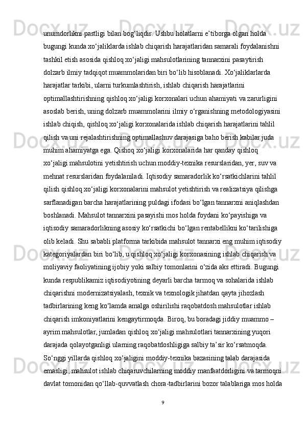 unumdorlikni pastligi bilan bog‘liqdir. Ushbu holatlarni e’tiborga olgan holda 
bugungi kunda xo‘jaliklarda ishlab chiqarish harajatlaridan samarali foydalanishni 
tashkil etish asosida qishloq xo‘jaligi mahsulotlarining tannarxini pasaytirish 
dolzarb ilmiy tadqiqot muammolaridan biri bo‘lib hisoblanadi. Xo‘jaliklarlarda 
harajatlar tarkibi, ularni turkumlashtirish, ishlab chiqarish harajatlarini 
optimallashtirishning qishloq xo‘jaligi korxonalari uchun ahamiyati va zarurligini 
asoslab berish, uning dolzarb muammolarini ilmiy o‘rganishning metodologiyasini
ishlab chiqish, qishloq xo‘jaligi korxonalarida ishlab chiqarish harajatlarini tahlil 
qilish va uni rejalashtirishning optimallashuv darajasiga baho berish kabilar juda 
muhim ahamiyatga ega. Qishoq xo‘jaligi korxonalarida har qanday qishloq 
xo‘jaligi mahsulotini yetishtirish uchun moddiy-texnika resurslaridan, yer, suv va 
mehnat resurslaridan foydalaniladi. Iqtisodiy samaradorlik ko‘rsatkichlarini tahlil 
qilish qishloq xo‘jaligi korxonalarini mahsulot yetishtirish va realizatsiya qilishga 
sarflanadigan barcha harajatlarining puldagi ifodasi bo‘lgan tannarxni aniqlashdan 
boshlanadi. Mahsulot tannarxini pasayishi mos holda foydani ko‘payishiga va 
iqtisodiy samaradorlikning asosiy ko‘rsatkichi bo‘lgan rentabellikni ko‘tarilishiga 
olib keladi. Shu sababli platforma tarkibida mahsulot tannarxi eng muhim iqtisodiy
kategoriyalardan biri bo‘lib, u qishloq xo‘jaligi korxonasining ishlab chiqarish va 
moliyaviy faoliyatining ijobiy yoki salbiy tomonlarini o‘zida aks ettiradi. Bugungi 
kunda respublikamiz iqtisodiyotining deyarli barcha tarmoq va sohalarida ishlab 
chiqarishni modernizatsiyalash, texnik va texnologik jihatdan qayta jihozlash 
tadbirlarining keng ko‘lamda amalga oshirilishi raqobatdosh mahsulotlar ishlab 
chiqarish imkoniyatlarini kengaytirmoqda. Biroq, bu boradagi jiddiy muammo – 
ayrim mahsulotlar, jumladan qishloq xo‘jaligi mahsulotlari tannarxining yuqori 
darajada qolayotganligi ularning raqobatdoshligiga salbiy ta’sir ko‘rsatmoqda. 
So‘nggi yillarda qishloq xo‘jaligini moddiy-texnika bazasining talab darajasida 
emasligi, mahsulot ishlab chiqaruvchilarning moddiy manfaatdorligini va tarmoqni
davlat tomonidan qo‘llab-quvvatlash chora-tadbirlarini bozor talablariga mos holda
9 