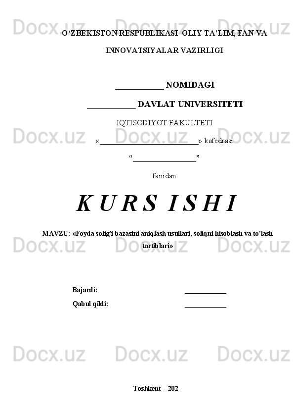 O‘ZBEKISTON RESPUBLIKASI  OLIY TA’LIM, FAN VA
INNOVATSIYALAR VAZIRLIGI
___________ NOMIDAGI
___________ DAVLAT UNIVERSITETI
IQTISODIYOT FAKULTETI
«_________________________»  kafedrasi
“________________”
fanidan
K U R S  I S H I
MAVZU: «Foyda solig'i bazasini aniqlash usullari, soliqni hisoblash va to'lash
tartiblari»
Bajardi: ____________
Qabul qildi: ____________
Toshkent – 202_ 