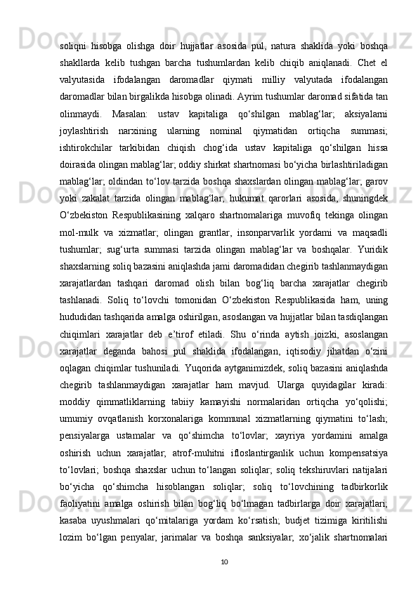 soliqni   hisobga   olishga   doir   hujjatlar   asosida   pul,   natura   shaklida   yoki   boshqa
shakllarda   kelib   tushgan   barcha   tushumlardan   kelib   chiqib   aniqlanadi.   Chet   el
valyutasida   ifodalangan   daromadlar   qiymati   milliy   valyutada   ifodalangan
daromadlar bilan birgalikda hisobga olinadi. Ayrim tushumlar daromad sifatida tan
olinmaydi.   Masalan:   ustav   kapitaliga   qo‘shilgan   mablag‘lar;   aksiyalarni
joylashtirish   narxining   ularning   nominal   qiymatidan   ortiqcha   summasi;
ishtirokchilar   tarkibidan   chiqish   chog‘ida   ustav   kapitaliga   qo‘shilgan   hissa
doirasida olingan mablag‘lar; oddiy shirkat shartnomasi bo‘yicha birlashtiriladigan
mablag‘lar;  oldindan to‘lov tarzida boshqa  shaxslardan  olingan mablag‘lar;  garov
yoki   zakalat   tarzida   olingan   mablag‘lar;   hukumat   qarorlari   asosida,   shuningdek
O‘zbekiston   Respublikasining   xalqaro   shartnomalariga   muvofiq   tekinga   olingan
mol-mulk   va   xizmatlar;   olingan   grantlar,   insonparvarlik   yordami   va   maqsadli
tushumlar;   sug‘urta   summasi   tarzida   olingan   mablag‘lar   va   boshqalar.   Yuridik
shaxslarning soliq bazasini aniqlashda jami daromadidan chegirib tashlanmaydigan
xarajatlardan   tashqari   daromad   olish   bilan   bog‘liq   barcha   xarajatlar   chegirib
tashlanadi.   Soliq   to‘lovchi   tomonidan   O‘zbekiston   Respublikasida   ham,   uning
hududidan tashqarida amalga oshirilgan, asoslangan va hujjatlar bilan tasdiqlangan
chiqimlari   xarajatlar   deb   e’tirof   etiladi.   Shu   o‘rinda   aytish   joizki,   asoslangan
xarajatlar   deganda   bahosi   pul   shaklida   ifodalangan,   iqtisodiy   jihatdan   o‘zini
oqlagan chiqimlar tushuniladi. Yuqorida aytganimizdek, soliq bazasini  aniqlashda
chegirib   tashlanmaydigan   xarajatlar   ham   mavjud.   Ularga   quyidagilar   kiradi:
moddiy   qimmatliklarning   tabiiy   kamayishi   normalaridan   ortiqcha   yo‘qolishi;
umumiy   ovqatlanish   korxonalariga   kommunal   xizmatlarning   qiymatini   to‘lash;
pensiyalarga   ustamalar   va   qo‘shimcha   to‘lovlar;   xayriya   yordamini   amalga
oshirish   uchun   xarajatlar;   atrof-muhitni   ifloslantirganlik   uchun   kompensatsiya
to‘lovlari;   boshqa   shaxslar   uchun   to‘langan   soliqlar;   soliq   tekshiruvlari   natijalari
bo‘yicha   qo‘shimcha   hisoblangan   soliqlar;   soliq   to‘lovchining   tadbirkorlik
faoliyatini   amalga   oshirish   bilan   bog‘liq   bo‘lmagan   tadbirlarga   doir   xarajatlari;
kasaba   uyushmalari   qo‘mitalariga   yordam   ko‘rsatish;   budjet   tizimiga   kiritilishi
lozim   bo‘lgan   penyalar,   jarimalar   va   boshqa   sanksiyalar;   xo‘jalik   shartnomalari
10 