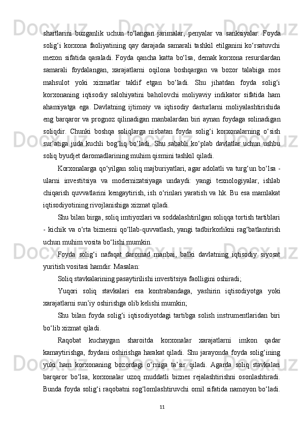 shartlarini   buzganlik   uchun   to‘langan   jarimalar,   penyalar   va   sanksiyalar.   Foyda
solig‘i  korxona faoliyatining qay darajada samarali  tashkil  etilganini  ko‘rsatuvchi
mezon   sifatida   qaraladi.   Foyda   qancha   katta   bo‘lsa,   demak   korxona   resurslardan
samarali   foydalangan,   xarajatlarni   oqilona   boshqargan   va   bozor   talabiga   mos
mahsulot   yoki   xizmatlar   taklif   etgan   bo‘ladi.   Shu   jihatdan   foyda   solig‘i
korxonaning   iqtisodiy   salohiyatini   baholovchi   moliyaviy   indikator   sifatida   ham
ahamiyatga   ega.   Davlatning   ijtimoiy   va   iqtisodiy   dasturlarni   moliyalashtirishida
eng barqaror  va prognoz qilinadigan manbalardan biri  aynan foydaga solinadigan
soliqdir.   Chunki   boshqa   soliqlarga   nisbatan   foyda   solig‘i   korxonalarning   o‘sish
sur’atiga   juda   kuchli   bog‘liq   bo‘ladi.   Shu   sababli   ko‘plab   davlatlar   uchun   ushbu
soliq byudjet daromadlarining muhim qismini tashkil qiladi.
Korxonalarga qo‘yilgan soliq majburiyatlari, agar adolatli va turg‘un bo‘lsa -
ularni   investitsiya   va   modernizatsiyaga   undaydi:   yangi   texnologiyalar,   ishlab
chiqarish quvvatlarini  kengaytirish,  ish o‘rinlari  yaratish va hk. Bu  esa  mamlakat
iqtisodiyotining rivojlanishiga xizmat qiladi. 
Shu bilan birga, soliq imtiyozlari va soddalashtirilgan soliqqa tortish tartiblari
-  kichik va  o‘rta  biznesni   qo‘llab-quvvatlash,  yangi   tadbirkorlikni  rag‘batlantirish
uchun muhim vosita bo‘lishi mumkin.
Foyda   solig‘i   nafaqat   daromad   manbai,   balki   davlatning   iqtisodiy   siyosat
yuritish vositasi hamdir. Masalan:
Soliq stavkalarining pasaytirilishi investitsiya faolligini oshiradi;
Yuqori   soliq   stavkalari   esa   kontrabandaga,   yashirin   iqtisodiyotga   yoki
xarajatlarni sun’iy oshirishga olib kelishi mumkin;
Shu   bilan   foyda   solig‘i   iqtisodiyotdagi   tartibga   solish   instrumentlaridan   biri
bo‘lib xizmat qiladi.
Raqobat   kuchaygan   sharoitda   korxonalar   xarajatlarni   imkon   qadar
kamaytirishga,  foydani oshirishga harakat  qiladi. Shu jarayonda foyda solig‘ining
yuki   ham   korxonaning   bozordagi   o‘rniga   ta’sir   qiladi.   Agarda   soliq   stavkalari
barqaror   bo‘lsa,   korxonalar   uzoq   muddatli   biznes   rejalashtirishni   osonlashtiradi.
Bunda foyda solig‘i raqobatni sog‘lomlashtiruvchi omil sifatida namoyon bo‘ladi.
11 