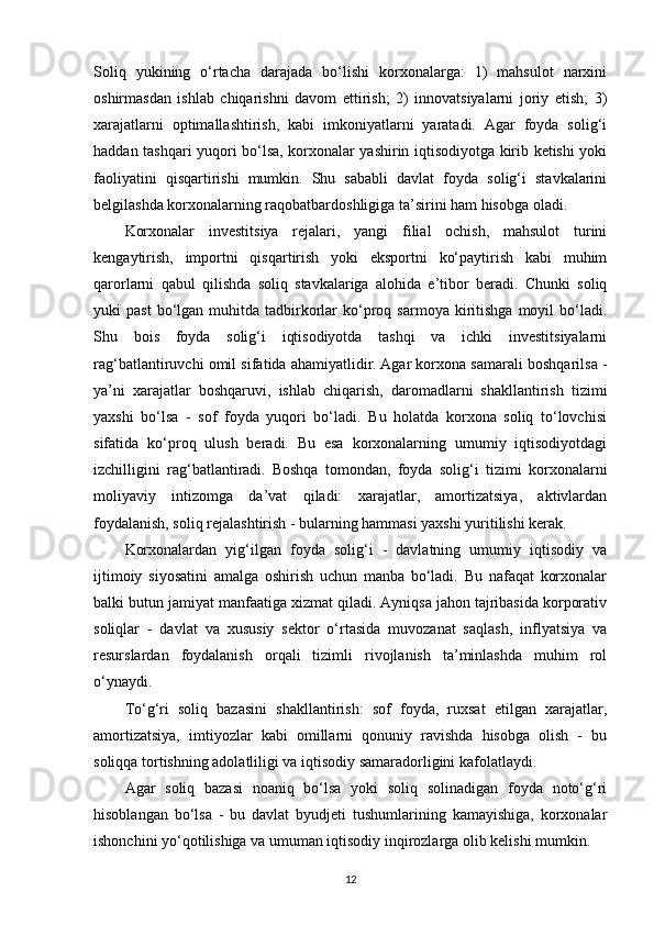 Soliq   yukining   o‘rtacha   darajada   bo‘lishi   korxonalarga:   1)   mahsulot   narxini
oshirmasdan   ishlab   chiqarishni   davom   ettirish;   2)   innovatsiyalarni   joriy   etish;   3)
xarajatlarni   optimallashtirish,   kabi   imkoniyatlarni   yaratadi.   Agar   foyda   solig‘i
haddan tashqari yuqori bo‘lsa, korxonalar yashirin iqtisodiyotga kirib ketishi yoki
faoliyatini   qisqartirishi   mumkin.   Shu   sababli   davlat   foyda   solig‘i   stavkalarini
belgilashda korxonalarning raqobatbardoshligiga ta’sirini ham hisobga oladi.
Korxonalar   investitsiya   rejalari,   yangi   filial   ochish,   mahsulot   turini
kengaytirish,   importni   qisqartirish   yoki   eksportni   ko‘paytirish   kabi   muhim
qarorlarni   qabul   qilishda   soliq   stavkalariga   alohida   e’tibor   beradi.   Chunki   soliq
yuki   past  bo‘lgan  muhitda  tadbirkorlar   ko‘proq  sarmoya  kiritishga  moyil   bo‘ladi.
Shu   bois   foyda   solig‘i   iqtisodiyotda   tashqi   va   ichki   investitsiyalarni
rag‘batlantiruvchi omil sifatida ahamiyatlidir.   Agar korxona samarali boshqarilsa -
ya’ni   xarajatlar   boshqaruvi,   ishlab   chiqarish,   daromadlarni   shakllantirish   tizimi
yaxshi   bo‘lsa   -   sof   foyda   yuqori   bo‘ladi.   Bu   holatda   korxona   soliq   to‘lovchisi
sifatida   ko‘proq   ulush   beradi.   Bu   esa   korxonalarning   umumiy   iqtisodiyotdagi
izchilligini   rag‘batlantiradi.   Boshqa   tomondan,   foyda   solig‘i   tizimi   korxonalarni
moliyaviy   intizomga   da’vat   qiladi:   xarajatlar,   amortizatsiya,   aktivlardan
foydalanish, soliq rejalashtirish - bularning hammasi yaxshi yuritilishi kerak.
Korxonalardan   yig‘ilgan   foyda   solig‘i   -   davlatning   umumiy   iqtisodiy   va
ijtimoiy   siyosatini   amalga   oshirish   uchun   manba   bo‘ladi.   Bu   nafaqat   korxonalar
balki butun jamiyat manfaatiga xizmat qiladi. Ayniqsa jahon tajribasida korporativ
soliqlar   -   davlat   va   xususiy   sektor   o‘rtasida   muvozanat   saqlash,   inflyatsiya   va
resurslardan   foydalanish   orqali   tizimli   rivojlanish   ta’minlashda   muhim   rol
o‘ynaydi.
To‘g‘ri   soliq   bazasini   shakllantirish:   sof   foyda,   ruxsat   etilgan   xarajatlar,
amortizatsiya,   imtiyozlar   kabi   omillarni   qonuniy   ravishda   hisobga   olish   -   bu
soliqqa tortishning adolatliligi va iqtisodiy samaradorligini kafolatlaydi. 
Agar   soliq   bazasi   noaniq   bo‘lsa   yoki   soliq   solinadigan   foyda   noto‘g‘ri
hisoblangan   bo‘lsa   -   bu   davlat   byudjeti   tushumlarining   kamayishiga,   korxonalar
ishonchini yo‘qotilishiga va umuman iqtisodiy inqirozlarga olib kelishi mumkin.
12 
