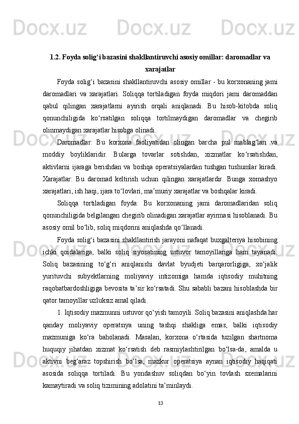 1.2. Foyda solig‘i bazasini shakllantiruvchi asosiy omillar: daromadlar va
xarajatlar
Foyda solig‘i bazasini shakllantiruvchi asosiy omillar - bu korxonaning jami
daromadlari   va   xarajatlari.   Soliqqa   tortiladigan   foyda   miqdori   jami   daromaddan
qabul   qilingan   xarajatlarni   ayirish   orqali   aniqlanadi.   Bu   hisob-kitobda   soliq
qonunchiligida   ko rsatilgan   soliqqa   tortilmaydigan   daromadlar   va   chegiribʻ
olinmaydigan xarajatlar hisobga olinadi.
Daromadlar:   Bu   korxona   faoliyatidan   olingan   barcha   pul   mablag lari   va	
ʻ
moddiy   boyliklaridir.   Bularga   tovarlar   sotishdan,   xizmatlar   ko rsatishdan,	
ʻ
aktivlarni   ijaraga   berishdan   va   boshqa   operatsiyalardan   tushgan   tushumlar   kiradi.
Xarajatlar:   Bu   daromad   keltirish   uchun   qilingan   xarajatlardir.   Bunga   xomashyo
xarajatlari, ish haqi, ijara to lovlari, ma muriy xarajatlar va boshqalar kiradi.	
ʻ ʼ
Soliqqa   tortiladigan   foyda:   Bu   korxonaning   jami   daromadlaridan   soliq
qonunchiligida belgilangan chegirib olinadigan xarajatlar ayirmasi hisoblanadi. Bu
asosiy omil bo lib, soliq miqdorini aniqlashda qo llanadi.	
ʻ ʻ
Foyda solig‘i bazasini shakllantirish jarayoni nafaqat buxgalteriya hisobining
ichki   qoidalariga,   balki   soliq   siyosatining   ustuvor   tamoyillariga   ham   tayanadi.
Soliq   bazasining   to‘g‘ri   aniqlanishi   davlat   byudjeti   barqarorligiga,   xo‘jalik
yurituvchi   subyektlarning   moliyaviy   intizomiga   hamda   iqtisodiy   muhitning
raqobatbardoshligiga bevosita ta’sir ko‘rsatadi. Shu sababli bazani hisoblashda bir
qator tamoyillar uzluksiz amal qiladi.
1. Iqtisodiy mazmunni ustuvor qo‘yish tamoyili. Soliq bazasini aniqlashda har
qanday   moliyaviy   operatsiya   uning   tashqi   shakliga   emas,   balki   iqtisodiy
mazmuniga   ko‘ra   baholanadi.   Masalan,   korxona   o‘rtasida   tuzilgan   shartnoma
huquqiy   jihatdan   xizmat   ko‘rsatish   deb   rasmiylashtirilgan   bo‘lsa-da,   amalda   u
aktivni   beg‘araz   topshirish   bo‘lsa,   mazkur   operatsiya   aynan   iqtisodiy   haqiqati
asosida   soliqqa   tortiladi.   Bu   yondashuv   soliqdan   bo‘yin   tovlash   sxemalarini
kamaytiradi va soliq tizimining adolatini ta’minlaydi.
13 