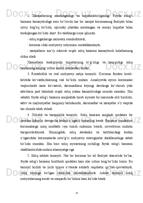 2.   Xarajatlarning   asoslanganligi   va   hujjatlashtirilganligi:   Foyda   solig‘i
bazasini   kamaytirishga   asos   bo‘luvchi   har   bir   xarajat   korxonaning   faoliyati   bilan
uzviy   bog‘liq   bo‘lishi,   iqtisodiy   jihatdan   asoslangan   va   rasmiy   hujjatlar   bilan
tasdiqlangan bo‘lishi shart. Bu talablarga rioya qilinishi:
- soliq organlariga nazoratni osonlashtiradi;
- korxona ichki moliyaviy intizomini mustahkamlaydi;
-   xarajatlarni   sun’iy   oshirish   orqali   soliq   bazasini   kamaytirish   holatlarining
oldini oladi.
Xarajatlarni   tasdiqlovchi   hujjatlarning   to‘g‘riligi   va   haqiqiyligi   soliq
bazasining aniqligi uchun asosiy omillardan biridir.
3.   Rentabellik   va   real   moliyaviy   natija   tamoyili:   Korxona   foydasi   hisob-
kitobda   ko‘rsatkichlarning   real   bo‘lishi   muhim.   Amaliyotda   ayrim   korxonalar
vaqtinchalik   zarar   ko‘rsatish,   daromadlarni   keyingi   davrlarga   ko‘chirish   yoki
aktivlarni   past   baholash   orqali   soliq   yukini   kamaytirishga   urinishi   mumkin.   Shu
sababli foyda solig‘i bazasini aniqlashda hisob siyosati bir maromda olib borilishi,
aktiv va majburiyatlar haqqoniy baholanishi, daromadlar va xarajatlar o‘z vaqtida
tan olinishi talab etiladi.
4.   Xolislik   va   barqarorlik   tamoyili:   Soliq   bazasini   aniqlash   qoidalari   bir
davrdan ikkinchi davrgacha keskin o‘zgarib turmasligi kerak. Barqaror yondashuv
korxonalarga   uzoq   muddatli   reja   tuzish   imkonini   beradi,   investitsion   muhitni
barqarorlashtiradi.   Shuningdek,   soliq   stavkalari   va   tartiblaridagi   keskin
o‘zgarishlar   korxonalarda   noto‘g‘ri   moliyaviy   strategiyalar   shakllanishiga   sabab
bo‘lishi   mumkin.   Shu   bois   soliq   siyosatining   izchilligi   foyda   solig‘i   bazasini
shakllantirishda muhim ahamiyatga ega.
5.   Soliq   adolati   tamoyili:   Har   bir   korxona   bir   xil   faoliyat   sharoitida   bo‘lsa,
foyda solig‘i  bazasini  hisoblash  qoidalari ham ular uchun teng bo‘lishi  lozim. Bu
tamoyil   kichik   va   yirik   biznes   o‘rtasida   adolatli   raqobatni   qo‘llab-quvvatlaydi,
soliq   tizimiga   bo‘lgan   ishonchni   mustahkamlaydi.   Adolat   tamoyili   soliq
imtiyozlarining asosli va maqsadli bo‘lishini ham ko‘zda tutadi.
14 