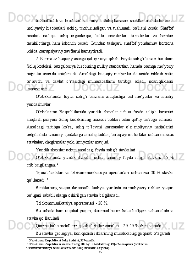 6. Shaffoflik va hisobdorlik tamoyili: Soliq bazasini shakllantirishda korxona
moliyaviy   hisobotlari   ochiq,   tekshiriladigan   va   tushunarli   bo‘lishi   kerak.   Shaffof
hisobot   nafaqat   soliq   organlariga,   balki   investorlar,   kreditorlar   va   hamkor
tashkilotlarga   ham   ishonch   beradi.   Bundan   tashqari,   shaffof   yondashuv   korxona
ichida korrupsiyaviy xavflarni kamaytiradi.
7. Normativ-huquqiy asosga qat’iy rioya qilish: Foyda solig‘i bazasi har doim
Soliq kodeksi, buxgalteriya hisobining milliy standartlari hamda boshqa me’yoriy
hujjatlar   asosida   aniqlanadi.   Amaldagi   huquqiy   me’yorlar   doirasida   ishlash   soliq
to‘lovchi   va   davlat   o‘rtasidagi   munosabatlarni   tartibga   soladi,   noaniqliklarni
kamaytiradi.
O‘zbekistonda   foyda   solig‘i   bazasini   aniqlashga   oid   me’yorlar   va   amaliy
yondashuvlar 
O‘zbekiston   Respublikasida   yuridik   shaxslar   uchun   foyda   solig‘i   bazasini
aniqlash jarayoni  Soliq kodeksining maxsus  boblari  bilan qat’iy tartibga solinadi.
Amaldagi   tartibga   ko‘ra,   soliq   to‘lovchi   korxonalar   o‘z   moliyaviy   natijalarini
belgilashda umumiy qoidalarga amal qiladilar, biroq ayrim toifalar uchun maxsus
stavkalar, chegirmalar yoki imtiyozlar mavjud.
Yuridik shaxslar uchun amaldagi foyda solig‘i stavkalari
O‘zbekistonda   yuridik   shaxslar   uchun   umumiy   foyda   solig‘i   stavkasi   15   %
etib belgilangan.  1
Tijorat   banklari   va   telekommunikatsiya   operatorlari   uchun   esa   20   %   stavka
qo‘llanadi.  2
Banklarning   yuqori   daromadli   faoliyat   yuritishi   va   moliyaviy   risklari   yuqori
bo‘lgani sababli ularga oshirilgan stavka belgilanadi.
Telekommunikatsiya operatorlari - 20 %.
Bu sohada ham raqobat yuqori, daromad hajmi katta bo‘lgani uchun alohida
stavka qo‘llaniladi.
Qimmatbaho metallarni qazib olish korxonalari - 7.5-15 % diapazonida
Bu stavka geologiya, kon-qazish ishlarining murakkabligiga qarab o‘zgaradi.
1
 O‘zbekiston Respublikasi Soliq kodeksi, 377-modda.
2
 O‘zbekiston Respublikasi Prezidentining 2021-yil 29-dekabrdagi PQ-72-son qarori (banklar va 
telekommunikatsiya tashkilotlari uchun soliq stavkalari bo‘yicha).
15 
