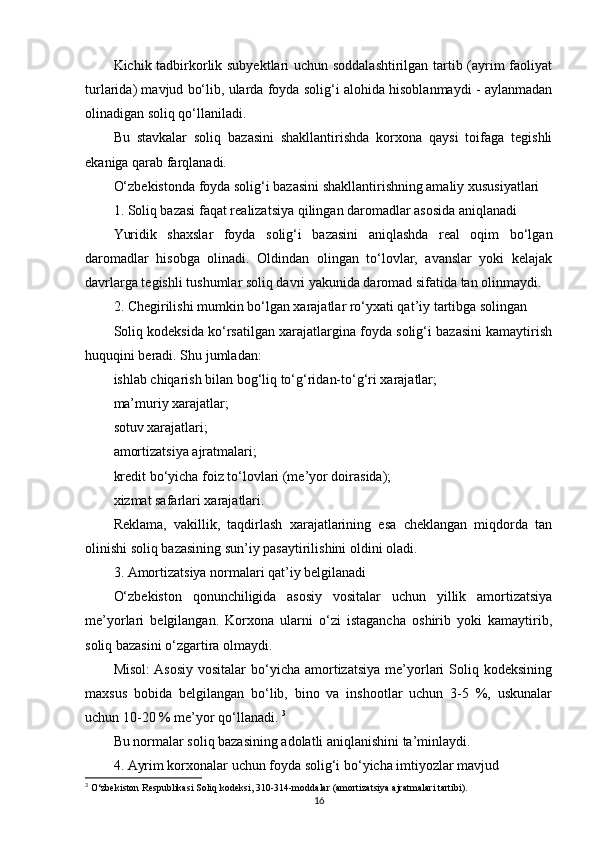 Kichik tadbirkorlik subyektlari uchun soddalashtirilgan tartib (ayrim faoliyat
turlarida) mavjud bo‘lib, ularda foyda solig‘i alohida hisoblanmaydi - aylanmadan
olinadigan soliq qo‘llaniladi.
Bu   stavkalar   soliq   bazasini   shakllantirishda   korxona   qaysi   toifaga   tegishli
ekaniga qarab farqlanadi.
O‘zbekistonda foyda solig‘i bazasini shakllantirishning amaliy xususiyatlari
1. Soliq bazasi faqat realizatsiya qilingan daromadlar asosida aniqlanadi
Yuridik   shaxslar   foyda   solig‘i   bazasini   aniqlashda   real   oqim   bo‘lgan
daromadlar   hisobga   olinadi.   Oldindan   olingan   to‘lovlar,   avanslar   yoki   kelajak
davrlarga tegishli tushumlar soliq davri yakunida daromad sifatida tan olinmaydi.
2. Chegirilishi mumkin bo‘lgan xarajatlar ro‘yxati qat’iy tartibga solingan
Soliq kodeksida ko‘rsatilgan xarajatlargina foyda solig‘i bazasini kamaytirish
huquqini beradi. Shu jumladan:
ishlab chiqarish bilan bog‘liq to‘g‘ridan-to‘g‘ri xarajatlar;
ma’muriy xarajatlar;
sotuv xarajatlari;
amortizatsiya ajratmalari;
kredit bo‘yicha foiz to‘lovlari (me’yor doirasida);
xizmat safarlari xarajatlari.
Reklama,   vakillik,   taqdirlash   xarajatlarining   esa   cheklangan   miqdorda   tan
olinishi soliq bazasining sun’iy pasaytirilishini oldini oladi.
3. Amortizatsiya normalari qat’iy belgilanadi
O‘zbekiston   qonunchiligida   asosiy   vositalar   uchun   yillik   amortizatsiya
me’yorlari   belgilangan.   Korxona   ularni   o‘zi   istagancha   oshirib   yoki   kamaytirib,
soliq bazasini o‘zgartira olmaydi.
Misol:   Asosiy   vositalar   bo‘yicha   amortizatsiya  me’yorlari   Soliq  kodeksining
maxsus   bobida   belgilangan   bo‘lib,   bino   va   inshootlar   uchun   3-5   %,   uskunalar
uchun 10-20 % me’yor qo‘llanadi.  3
Bu normalar soliq bazasining adolatli aniqlanishini ta’minlaydi.
4. Ayrim korxonalar uchun foyda solig‘i bo‘yicha imtiyozlar mavjud
3
 O‘zbekiston Respublikasi Soliq kodeksi, 310-314-moddalar (amortizatsiya ajratmalari tartibi).
16 