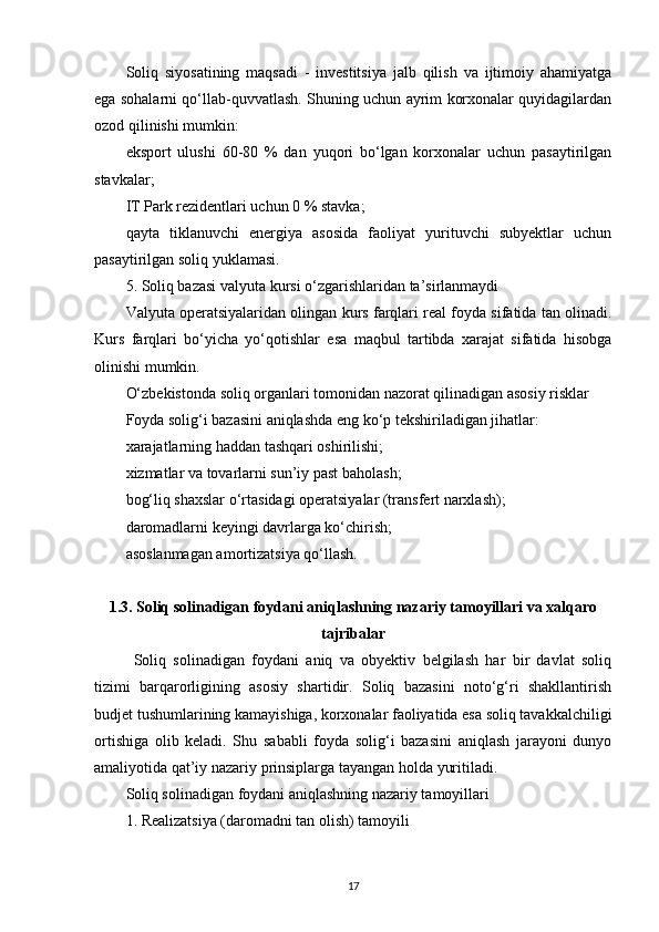 Soliq   siyosatining   maqsadi   -   investitsiya   jalb   qilish   va   ijtimoiy   ahamiyatga
ega sohalarni qo‘llab-quvvatlash. Shuning uchun ayrim korxonalar quyidagilardan
ozod qilinishi mumkin:
eksport   ulushi   60-80   %   dan   yuqori   bo‘lgan   korxonalar   uchun   pasaytirilgan
stavkalar;
IT Park rezidentlari uchun 0 % stavka;
qayta   tiklanuvchi   energiya   asosida   faoliyat   yurituvchi   subyektlar   uchun
pasaytirilgan soliq yuklamasi.
5. Soliq bazasi valyuta kursi o‘zgarishlaridan ta’sirlanmaydi
Valyuta operatsiyalaridan olingan kurs farqlari real foyda sifatida tan olinadi.
Kurs   farqlari   bo‘yicha   yo‘qotishlar   esa   maqbul   tartibda   xarajat   sifatida   hisobga
olinishi mumkin.
O‘zbekistonda soliq organlari tomonidan nazorat qilinadigan asosiy risklar
Foyda solig‘i bazasini aniqlashda eng ko‘p tekshiriladigan jihatlar:
xarajatlarning haddan tashqari oshirilishi;
xizmatlar va tovarlarni sun’iy past baholash;
bog‘liq shaxslar o‘rtasidagi operatsiyalar (transfert narxlash);
daromadlarni keyingi davrlarga ko‘chirish;
asoslanmagan amortizatsiya qo‘llash.
1.3.   Soliq solinadigan foydani aniqlashning nazariy tamoyillari va xalqaro
tajribalar
Soliq   solinadigan   foydani   aniq   va   obyektiv   belgilash   har   bir   davlat   soliq
tizimi   barqarorligining   asosiy   shartidir.   Soliq   bazasini   noto‘g‘ri   shakllantirish
budjet tushumlarining kamayishiga, korxonalar faoliyatida esa soliq tavakkalchiligi
ortishiga   olib   keladi.   Shu   sababli   foyda   solig‘i   bazasini   aniqlash   jarayoni   dunyo
amaliyotida qat’iy nazariy prinsiplarga tayangan holda yuritiladi.
Soliq solinadigan foydani aniqlashning nazariy tamoyillari
1. Realizatsiya (daromadni tan olish) tamoyili
17 