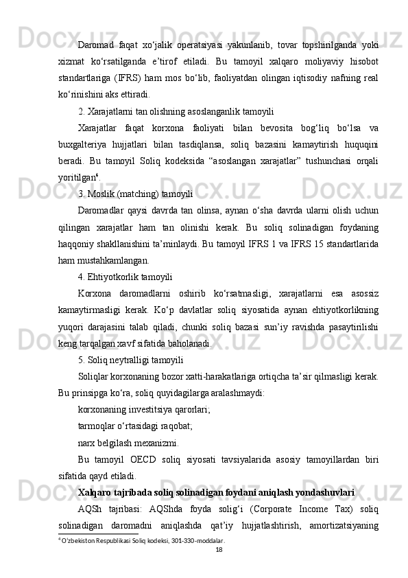 Daromad   faqat   xo‘jalik   operatsiyasi   yakunlanib,   tovar   topshirilganda   yoki
xizmat   ko‘rsatilganda   e’tirof   etiladi.   Bu   tamoyil   xalqaro   moliyaviy   hisobot
standartlariga   (IFRS)   ham   mos   bo‘lib,   faoliyatdan   olingan   iqtisodiy   nafning   real
ko‘rinishini aks ettiradi.
2. Xarajatlarni tan olishning asoslanganlik tamoyili
Xarajatlar   faqat   korxona   faoliyati   bilan   bevosita   bog‘liq   bo‘lsa   va
buxgalteriya   hujjatlari   bilan   tasdiqlansa,   soliq   bazasini   kamaytirish   huquqini
beradi.   Bu   tamoyil   Soliq   kodeksida   “asoslangan   xarajatlar”   tushunchasi   orqali
yoritilgan 4
.
3. Moslik (matching) tamoyili
Daromadlar   qaysi   davrda   tan   olinsa,   aynan   o‘sha   davrda   ularni   olish   uchun
qilingan   xarajatlar   ham   tan   olinishi   kerak.   Bu   soliq   solinadigan   foydaning
haqqoniy shakllanishini ta’minlaydi. Bu tamoyil IFRS 1 va IFRS 15 standartlarida
ham mustahkamlangan.
4. Ehtiyotkorlik tamoyili
Korxona   daromadlarni   oshirib   ko‘rsatmasligi,   xarajatlarni   esa   asossiz
kamaytirmasligi   kerak.   Ko‘p   davlatlar   soliq   siyosatida   aynan   ehtiyotkorlikning
yuqori   darajasini   talab   qiladi,   chunki   soliq   bazasi   sun’iy   ravishda   pasaytirilishi
keng tarqalgan xavf sifatida baholanadi.
5. Soliq neytralligi tamoyili
Soliqlar korxonaning bozor xatti-harakatlariga ortiqcha ta’sir qilmasligi kerak.
Bu prinsipga ko‘ra, soliq quyidagilarga aralashmaydi:
korxonaning investitsiya qarorlari;
tarmoqlar o‘rtasidagi raqobat;
narx belgilash mexanizmi.
Bu   tamoyil   OECD   soliq   siyosati   tavsiyalarida   asosiy   tamoyillardan   biri
sifatida qayd etiladi.
Xalqaro tajribada soliq solinadigan foydani aniqlash yondashuvlari
AQSh   tajribasi:   AQShda   foyda   solig‘i   (Corporate   Income   Tax)   soliq
solinadigan   daromadni   aniqlashda   qat’iy   hujjatlashtirish,   amortizatsiyaning
4
 O‘zbekiston Respublikasi Soliq kodeksi, 301-330-moddalar.
18 