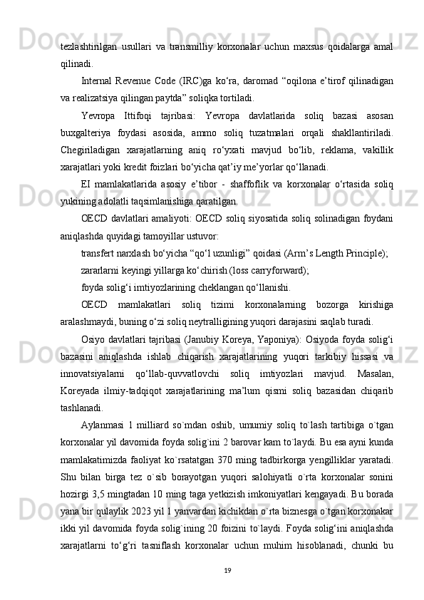 tezlashtirilgan   usullari   va   transmilliy   korxonalar   uchun   maxsus   qoidalarga   amal
qilinadi.
Internal   Revenue   Code   (IRC)ga   ko‘ra,   daromad   “oqilona   e’tirof   qilinadigan
va realizatsiya qilingan paytda” soliqka tortiladi.
Yevropa   Ittifoqi   tajribasi:   Yevropa   davlatlarida   soliq   bazasi   asosan
buxgalteriya   foydasi   asosida,   ammo   soliq   tuzatmalari   orqali   shakllantiriladi.
Chegiriladigan   xarajatlarning   aniq   ro‘yxati   mavjud   bo‘lib,   reklama,   vakillik
xarajatlari yoki kredit foizlari bo‘yicha qat’iy me’yorlar qo‘llanadi.
EI   mamlakatlarida   asosiy   e’tibor   -   shaffoflik   va   korxonalar   o‘rtasida   soliq
yukining adolatli taqsimlanishiga qaratilgan.
OECD davlatlari amaliyoti: OECD soliq siyosatida soliq solinadigan foydani
aniqlashda quyidagi tamoyillar ustuvor:
transfert narxlash bo‘yicha “qo‘l uzunligi” qoidasi (Arm’s Length Principle);
zararlarni keyingi yillarga ko‘chirish (loss carryforward);
foyda solig‘i imtiyozlarining cheklangan qo‘llanishi.
OECD   mamlakatlari   soliq   tizimi   korxonalarning   bozorga   kirishiga
aralashmaydi, buning o‘zi soliq neytralligining yuqori darajasini saqlab turadi.
Osiyo davlatlari tajribasi (Janubiy Koreya, Yaponiya): Osiyoda foyda solig‘i
bazasini   aniqlashda   ishlab   chiqarish   xarajatlarining   yuqori   tarkibiy   hissasi   va
innovatsiyalarni   qo‘llab-quvvatlovchi   soliq   imtiyozlari   mavjud.   Masalan,
Koreyada   ilmiy-tadqiqot   xarajatlarining   ma’lum   qismi   soliq   bazasidan   chiqarib
tashlanadi.
Aylanmasi   1   milliard   so`mdan   oshib,   umumiy   soliq   to`lash   tartibiga   o`tgan
korxonalar yil davomida foyda solig`ini 2 barovar kam to`laydi. Bu esa ayni kunda
mamlakatimizda  faoliyat   ko`rsatatgan   370  ming  tadbirkorga  yengilliklar  yaratadi.
Shu   bilan   birga   tez   o`sib   borayotgan   yuqori   salohiyatli   o`rta   korxonalar   sonini
hozirgi 3,5 mingtadan 10 ming taga yetkizish imkoniyatlari kengayadi. Bu borada
yana bir qulaylik 2023 yil 1 yanvardan kichikdan o`rta biznesga o`tgan korxonakar
ikki yil davomida foyda solig`ining 20 foizini to`laydi. Foyda solig‘ini aniqlashda
xarajatlarni   to‘g‘ri   tasniflash   korxonalar   uchun   muhim   hisoblanadi,   chunki   bu
19 