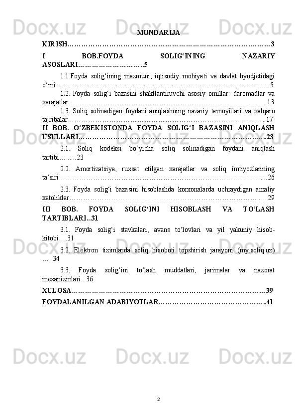 MUNDARIJA
KIRISH…………………………………………………………………….………3
I   BOB. FOYDA   SOLIG‘INING   NAZARIY
ASOSLARI ………………………..5
1.1. Foyda   solig‘ining   mazmuni,   iqtisodiy   mohiyati   va   davlat   byudjetidagi
o‘rni ……………………………………………………………………………..….5
1.2.   Foyda   solig‘i   bazasini   shakllantiruvchi   asosiy   omillar:   daromadlar   va
xarajatlar…………………………………………………………………………..13
1.3.   Soliq   solinadigan   foydani   aniqlashning   nazariy   tamoyillari   va   xalqaro
tajribalar…………………………………………………………………………..17
II   BOB.   O‘ZBEKISTONDA   FOYDA   SOLIG‘I   BAZASINI   ANIQLASH
USULLARI …………………………………………………………………..…..23
2.1.   Soliq   kodeksi   bo‘yicha   soliq   solinadigan   foydani   aniqlash
tartibi …......23
2.2.   Amortizatsiya,   ruxsat   etilgan   xarajatlar   va   soliq   imtiyozlarining
ta’siri ……………………………………………………………………………....26
2.3.   Foyda   solig‘i   bazasini   hisoblashda   korxonalarda   uchraydigan   amaliy
xatoliklar………………………………………………………………………..…29
III   BOB.   FOYDA   SOLIG‘INI   HISOBLASH   VA   TO‘LASH
TARTIBLARI...31
3.1.   Foyda   solig‘i   stavkalari,   avans   to‘lovlari   va   yil   yakuniy   hisob-
kitobi….31
3.2.   Elektron   tizimlarda   soliq   hisoboti   topshirish   jarayoni   (my.soliq.uz)
…..34
3.3.   Foyda   solig‘ini   to‘lash   muddatlari,   jarimalar   va   nazorat
mexanizmlari...36
XULOSA…………………………………………………………………………39
FOYDALANILGAN ADABIYOTLAR………………………………………..41
2 