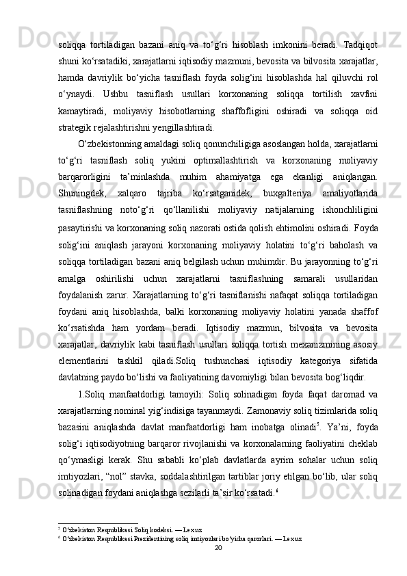 soliqqa   tortiladigan   bazani   aniq   va   to‘g‘ri   hisoblash   imkonini   beradi.   Tadqiqot
shuni ko‘rsatadiki, xarajatlarni iqtisodiy mazmuni, bevosita va bilvosita xarajatlar,
hamda   davriylik   bo‘yicha   tasniflash   foyda   solig‘ini   hisoblashda   hal   qiluvchi   rol
o‘ynaydi.   Ushbu   tasniflash   usullari   korxonaning   soliqqa   tortilish   xavfini
kamaytiradi,   moliyaviy   hisobotlarning   shaffofligini   oshiradi   va   soliqqa   oid
strategik rejalashtirishni yengillashtiradi.
O‘zbekistonning amaldagi soliq qonunchiligiga asoslangan holda, xarajatlarni
to‘g‘ri   tasniflash   soliq   yukini   optimallashtirish   va   korxonaning   moliyaviy
barqarorligini   ta’minlashda   muhim   ahamiyatga   ega   ekanligi   aniqlangan.
Shuningdek,   xalqaro   tajriba   ko‘rsatganidek,   buxgalteriya   amaliyotlarida
tasniflashning   noto‘g‘ri   qo‘llanilishi   moliyaviy   natijalarning   ishonchliligini
pasaytirishi va korxonaning soliq nazorati ostida qolish ehtimolini oshiradi.   Foyda
solig‘ini   aniqlash   jarayoni   korxonaning   moliyaviy   holatini   to‘g‘ri   baholash   va
soliqqa tortiladigan bazani aniq belgilash uchun muhimdir. Bu jarayonning to‘g‘ri
amalga   oshirilishi   uchun   xarajatlarni   tasniflashning   samarali   usullaridan
foydalanish   zarur.   Xarajatlarning   to‘g‘ri   tasniflanishi   nafaqat   soliqqa   tortiladigan
foydani   aniq   hisoblashda,   balki   korxonaning   moliyaviy   holatini   yanada   shaffof
ko‘rsatishda   ham   yordam   beradi.   Iqtisodiy   mazmun,   bilvosita   va   bevosita
xarajatlar,   davriylik   kabi   tasniflash   usullari   soliqqa   tortish   mexanizmining   asosiy
elementlarini   tashkil   qiladi.Soliq   tushunchasi   iqtisodiy   kategoriya   sifatida
davlatning paydo bo‘lishi va faoliyatining davomiyligi bilan bevosita bog‘liqdir.  
1.Soliq   manfaatdorligi   tamoyili:   Soliq   solinadigan   foyda   faqat   daromad   va
xarajatlarning nominal yig‘indisiga tayanmaydi. Zamonaviy soliq tizimlarida soliq
bazasini   aniqlashda   davlat   manfaatdorligi   ham   inobatga   olinadi 5
.   Ya’ni,   foyda
solig‘i   iqtisodiyotning   barqaror   rivojlanishi   va   korxonalarning   faoliyatini   cheklab
qo‘ymasligi   kerak.   Shu   sababli   ko‘plab   davlatlarda   ayrim   sohalar   uchun   soliq
imtiyozlari, “nol” stavka, soddalashtirilgan tartiblar joriy etilgan bo‘lib, ular soliq
solinadigan foydani aniqlashga sezilarli ta’sir ko‘rsatadi. 6
5
 O‘zbekiston Respublikasi Soliq kodeksi. — Lex.uz
6
 O‘zbekiston Respublikasi Prezidentining soliq imtiyozlari bo‘yicha qarorlari. — Lex.uz
20 