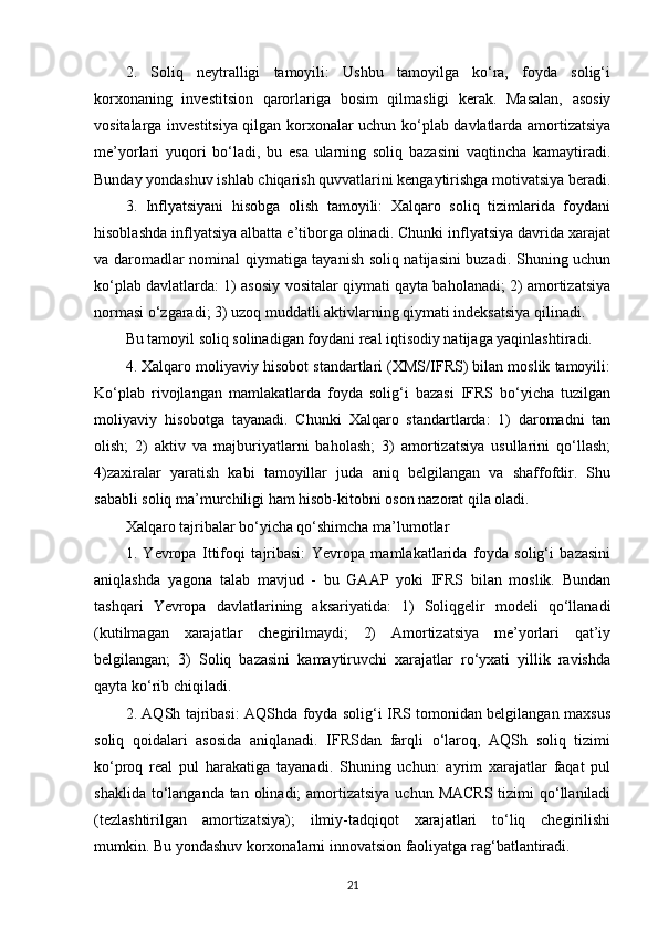 2.   Soliq   neytralligi   tamoyili:   Ushbu   tamoyilga   ko‘ra,   foyda   solig‘i
korxonaning   investitsion   qarorlariga   bosim   qilmasligi   kerak.   Masalan,   asosiy
vositalarga investitsiya qilgan korxonalar uchun ko‘plab davlatlarda amortizatsiya
me’yorlari   yuqori   bo‘ladi,   bu   esa   ularning   soliq   bazasini   vaqtincha   kamaytiradi.
Bunday yondashuv ishlab chiqarish quvvatlarini kengaytirishga motivatsiya beradi.
3.   Inflyatsiyani   hisobga   olish   tamoyili:   Xalqaro   soliq   tizimlarida   foydani
hisoblashda inflyatsiya albatta e’tiborga olinadi. Chunki inflyatsiya davrida xarajat
va daromadlar nominal qiymatiga tayanish soliq natijasini buzadi. Shuning uchun
ko‘plab davlatlarda: 1) asosiy vositalar qiymati qayta baholanadi; 2) amortizatsiya
normasi o‘zgaradi; 3) uzoq muddatli aktivlarning qiymati indeksatsiya qilinadi.
Bu tamoyil soliq solinadigan foydani real iqtisodiy natijaga yaqinlashtiradi.
4. Xalqaro moliyaviy hisobot standartlari (XMS/IFRS) bilan moslik tamoyili:
Ko‘plab   rivojlangan   mamlakatlarda   foyda   solig‘i   bazasi   IFRS   bo‘yicha   tuzilgan
moliyaviy   hisobotga   tayanadi.   Chunki   Xalqaro   standartlarda:   1)   daromadni   tan
olish;   2)   aktiv   va   majburiyatlarni   baholash;   3)   amortizatsiya   usullarini   qo‘llash;
4)zaxiralar   yaratish   kabi   tamoyillar   juda   aniq   belgilangan   va   shaffofdir.   Shu
sababli soliq ma’murchiligi ham hisob-kitobni oson nazorat qila oladi.
Xalqaro tajribalar bo‘yicha qo‘shimcha ma’lumotlar
1.   Yevropa   Ittifoqi   tajribasi:   Yevropa   mamlakatlarida   foyda   solig‘i   bazasini
aniqlashda   yagona   talab   mavjud   -   bu   GAAP   yoki   IFRS   bilan   moslik.   Bundan
tashqari   Yevropa   davlatlarining   aksariyatida:   1)   Soliqgelir   modeli   qo‘llanadi
(kutilmagan   xarajatlar   chegirilmaydi;   2)   Amortizatsiya   me’yorlari   qat’iy
belgilangan;   3)   Soliq   bazasini   kamaytiruvchi   xarajatlar   ro‘yxati   yillik   ravishda
qayta ko‘rib chiqiladi.
2. AQSh tajribasi: AQShda foyda solig‘i IRS tomonidan belgilangan maxsus
soliq   qoidalari   asosida   aniqlanadi.   IFRSdan   farqli   o‘laroq,   AQSh   soliq   tizimi
ko‘proq   real   pul   harakatiga   tayanadi.   Shuning   uchun:   ayrim   xarajatlar   faqat   pul
shaklida to‘langanda tan olinadi;  amortizatsiya  uchun MACRS  tizimi  qo‘llaniladi
(tezlashtirilgan   amortizatsiya);   ilmiy-tadqiqot   xarajatlari   to‘liq   chegirilishi
mumkin. Bu yondashuv korxonalarni innovatsion faoliyatga rag‘batlantiradi.
21 