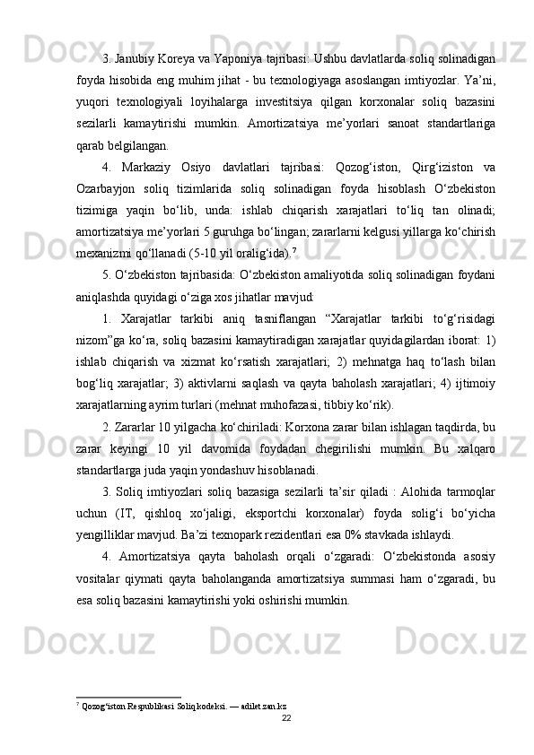 3. Janubiy Koreya va Yaponiya tajribasi: Ushbu davlatlarda soliq solinadigan
foyda hisobida eng muhim jihat - bu texnologiyaga asoslangan imtiyozlar. Ya’ni,
yuqori   texnologiyali   loyihalarga   investitsiya   qilgan   korxonalar   soliq   bazasini
sezilarli   kamaytirishi   mumkin.   Amortizatsiya   me’yorlari   sanoat   standartlariga
qarab belgilangan.
4.   Markaziy   Osiyo   davlatlari   tajribasi:   Qozog‘iston,   Qirg‘iziston   va
Ozarbayjon   soliq   tizimlarida   soliq   solinadigan   foyda   hisoblash   O‘zbekiston
tizimiga   yaqin   bo‘lib,   unda:   ishlab   chiqarish   xarajatlari   to‘liq   tan   olinadi;
amortizatsiya me’yorlari 5 guruhga bo‘lingan; zararlarni kelgusi yillarga ko‘chirish
mexanizmi qo‘llanadi (5-10 yil oralig‘ida). 7
5. O‘zbekiston tajribasida: O‘zbekiston amaliyotida soliq solinadigan foydani
aniqlashda quyidagi o‘ziga xos jihatlar mavjud:
1.   Xarajatlar   tarkibi   aniq   tasniflangan   “Xarajatlar   tarkibi   to‘g‘risidagi
nizom”ga ko‘ra, soliq bazasini kamaytiradigan xarajatlar quyidagilardan iborat: 1)
ishlab   chiqarish   va   xizmat   ko‘rsatish   xarajatlari;   2)   mehnatga   haq   to‘lash   bilan
bog‘liq   xarajatlar;   3)   aktivlarni   saqlash   va   qayta   baholash   xarajatlari;   4)   ijtimoiy
xarajatlarning ayrim turlari (mehnat muhofazasi, tibbiy ko‘rik).
2. Zararlar 10 yilgacha ko‘chiriladi: Korxona zarar bilan ishlagan taqdirda, bu
zarar   keyingi   10   yil   davomida   foydadan   chegirilishi   mumkin.   Bu   xalqaro
standartlarga juda yaqin yondashuv hisoblanadi.
3.   Soliq   imtiyozlari   soliq   bazasiga   sezilarli   ta’sir   qiladi   :   Alohida   tarmoqlar
uchun   (IT,   qishloq   xo‘jaligi,   eksportchi   korxonalar)   foyda   solig‘i   bo‘yicha
yengilliklar mavjud. Ba’zi texnopark rezidentlari esa 0% stavkada ishlaydi.
4.   Amortizatsiya   qayta   baholash   orqali   o‘zgaradi:   O‘zbekistonda   asosiy
vositalar   qiymati   qayta   baholanganda   amortizatsiya   summasi   ham   o‘zgaradi,   bu
esa soliq bazasini kamaytirishi yoki oshirishi mumkin.
7
 Qozog‘iston Respublikasi Soliq kodeksi. — adilet.zan.kz
22 