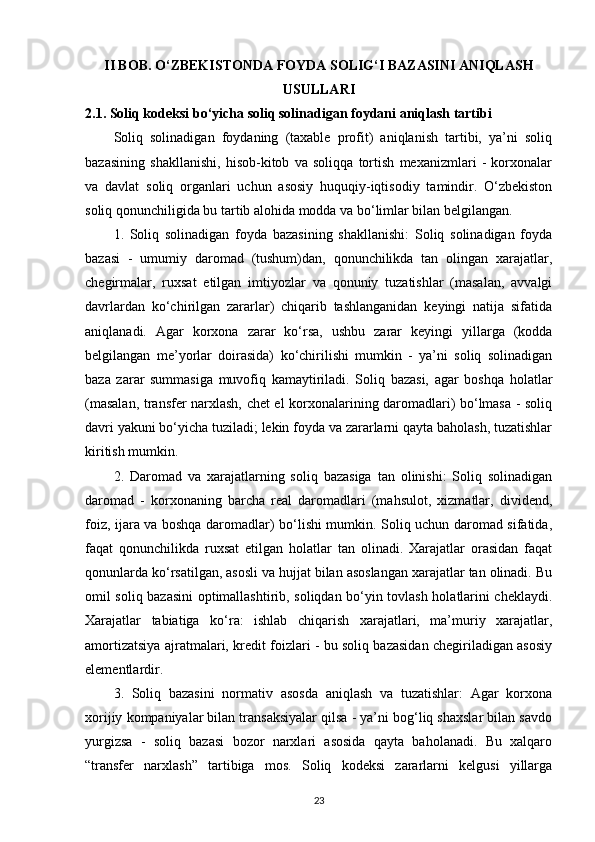 II BOB.   O‘ZBEKISTONDA FOYDA SOLIG‘I BAZASINI ANIQLASH
USULLARI
2.1. Soliq kodeksi bo‘yicha soliq solinadigan foydani aniqlash tartibi
Soliq   solinadigan   foydaning   (taxable   profit)   aniqlanish   tartibi,   ya’ni   soliq
bazasining   shakllanishi,   hisob-kitob   va   soliqqa   tortish   mexanizmlari   -   korxonalar
va   davlat   soliq   organlari   uchun   asosiy   huquqiy-iqtisodiy   tamindir.   O‘zbekiston
soliq qonunchiligida bu tartib alohida modda va bo‘limlar bilan belgilangan.
1.   Soliq   solinadigan   foyda   bazasining   shakllanishi:   Soliq   solinadigan   foyda
bazasi   -   umumiy   daromad   (tushum)dan,   qonunchilikda   tan   olingan   xarajatlar,
chegirmalar,   ruxsat   etilgan   imtiyozlar   va   qonuniy   tuzatishlar   (masalan,   avvalgi
davrlardan   ko‘chirilgan   zararlar)   chiqarib   tashlanganidan   keyingi   natija   sifatida
aniqlanadi.   Agar   korxona   zarar   ko‘rsa,   ushbu   zarar   keyingi   yillarga   (kodda
belgilangan   me’yorlar   doirasida)   ko‘chirilishi   mumkin   -   ya’ni   soliq   solinadigan
baza   zarar   summasiga   muvofiq   kamaytiriladi.   Soliq   bazasi,   agar   boshqa   holatlar
(masalan, transfer narxlash, chet el korxonalarining daromadlari) bo‘lmasa - soliq
davri yakuni bo‘yicha tuziladi; lekin foyda va zararlarni qayta baholash, tuzatishlar
kiritish mumkin. 
2.   Daromad   va   xarajatlarning   soliq   bazasiga   tan   olinishi:   Soliq   solinadigan
daromad   -   korxonaning   barcha   real   daromadlari   (mahsulot,   xizmatlar,   dividend,
foiz, ijara va boshqa daromadlar) bo‘lishi mumkin. Soliq uchun daromad sifatida,
faqat   qonunchilikda   ruxsat   etilgan   holatlar   tan   olinadi.   Xarajatlar   orasidan   faqat
qonunlarda ko‘rsatilgan, asosli va hujjat bilan asoslangan xarajatlar tan olinadi. Bu
omil soliq bazasini optimallashtirib, soliqdan bo‘yin tovlash holatlarini cheklaydi.
Xarajatlar   tabiatiga   ko‘ra:   ishlab   chiqarish   xarajatlari,   ma’muriy   xarajatlar,
amortizatsiya ajratmalari, kredit foizlari - bu soliq bazasidan chegiriladigan asosiy
elementlardir. 
3.   Soliq   bazasini   normativ   asosda   aniqlash   va   tuzatishlar:   Agar   korxona
xorijiy kompaniyalar bilan transaksiyalar qilsa - ya’ni bog‘liq shaxslar bilan savdo
yurgizsa   -   soliq   bazasi   bozor   narxlari   asosida   qayta   baholanadi.   Bu   xalqaro
“transfer   narxlash”   tartibiga   mos.   Soliq   kodeksi   zararlarni   kelgusi   yillarga
23 