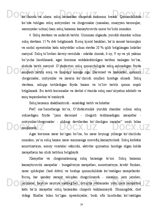 ko‘chirish   va   ularni   soliq   bazasidan   chiqarish   imkonini   beradi.   Qonunchilikda
ko‘zda   tutilgan   soliq   imtiyozlari   va   chegirmalar   (masalan,   muayyan   tarmoqlar,
sarmoyalar uchun) ham soliq bazasini kamaytiruvchi unsur bo‘lishi mumkin. 
4. Soliq stavkasi va undirish tartibi: Umuman olganda, yuridik shaxslar uchun
soliq stavkasi 15 % deb belgilanadi. Biroq tijorat banklari, ba’zi sanoat tarmoqlari
va mobil operatorlar kabi subyektlar uchun stavka 20 % qilib belgilangan holatlar
mavjud. Soliq to‘lovlari davriy ravishda - odatda chorak, 6 oy, 9 oy va yil yakuni
bo‘yicha   hisoblanadi;   agar   korxona   soddalashtirilgan   tartibni   tanlagan   bo‘lsa,
alohida   tartib   mavjud.   O‘zbekiston   soliq   qonunchiligida   soliq   solinadigan   foyda
aniqlash   tartibi   aniq   va   huquqiy   asosga   ega.   Daromad   va   xarajatlar,   qonuniy
chegirmalar,   imtiyozlar   va   zararni   ko‘chirish   omillari   hisobga   olinadi.   Soliq
stavkasi,   soliqqa   tortiladigan   foyda   bazasi   va   to‘lov   tartibi   qonun   orqali
belgilanadi. Bu tartib korxonalar va davlat o‘rtasida soliq mas’uliyatini adolatli va
aniq taqsimlashni ta’minlaydi.
Soliq bazasini shakllantirish - amaldagi tartib va holatlar
PwC   ma’lumotlariga   ko‘ra,   O‘zbekistonlik   yuridik   shaxslar   uchun   soliq
solinadigan   foyda   “jami   daromad   -   chegirib   tashlanadigan   xarajatlar   -
imtiyozlar/chegirmalar   -   oldingi   davrlardan   ko‘chirilgan   zararlar”   usuli   bilan
aniqlanadi. 
Agar   korxona   zarar   ko‘rgan   bo‘lsa,   bu   zarar   keyingi   yillarga   ko‘chirilishi
mumkin; ya’ni soliq bazasi zarar summasiga muvofiq kamaytiriladi. Soliq kodeksi
amortizatsiya,   asosiy   vositalar   eskirishi,   aktivlar   qiymatini   hisobga   olgan   holda
xarajatlarni tan olish tartibini belgilaydi.
Xarajatlar   va   chegirmalarning   soliq   bazasiga   ta’siri:   Soliq   bazasini
kamaytiruvchi   xarajatlar   -   buxgalteriya   xarajatlari,   amortizatsiya,   kredit   foizlari,
zarar   qoldiqlari   (bad   debts)   va   boshqa   qonunchilikda   ko‘rsatilgan   xarajatlardir.
Biroq,   har   qanday   xarajat   soliqdan   chegirilmaydi   -   masalan,   jazo   jazolari,
jarimalar,   hayriya   xayriya   mablag‘lari,   ortiqcha   reklamalar   yoki   ijara   xarajatlari
kabi   ba’zi   xarajatlar   soliq   bazasidan   chiqarib   tashlanmaydi.   Shuningdek,   chet
eldagi   filiallar   bilan   bo‘lgan   operatsiyalar,   bosh   ofis   hisobidan   ko‘rsatilgan
24 