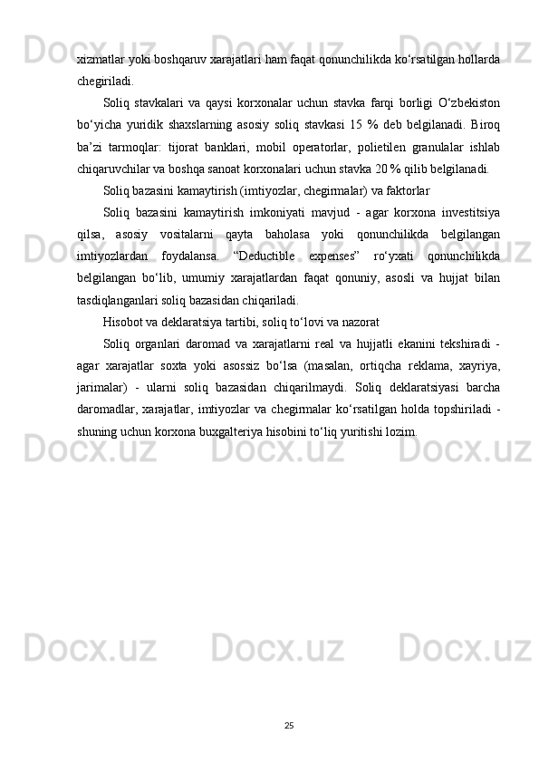 xizmatlar yoki boshqaruv xarajatlari ham faqat qonunchilikda ko‘rsatilgan hollarda
chegiriladi.
Soliq   stavkalari   va   qaysi   korxonalar   uchun   stavka   farqi   borligi   O‘zbekiston
bo‘yicha   yuridik   shaxslarning   asosiy   soliq   stavkasi   15   %   deb   belgilanadi.   Biroq
ba’zi   tarmoqlar:   tijorat   banklari,   mobil   operatorlar,   polietilen   granulalar   ishlab
chiqaruvchilar va boshqa sanoat korxonalari uchun stavka 20 % qilib belgilanadi. 
Soliq bazasini kamaytirish (imtiyozlar, chegirmalar) va faktorlar
Soliq   bazasini   kamaytirish   imkoniyati   mavjud   -   agar   korxona   investitsiya
qilsa,   asosiy   vositalarni   qayta   baholasa   yoki   qonunchilikda   belgilangan
imtiyozlardan   foydalansa.   “Deductible   expenses”   ro‘yxati   qonunchilikda
belgilangan   bo‘lib,   umumiy   xarajatlardan   faqat   qonuniy,   asosli   va   hujjat   bilan
tasdiqlanganlari soliq bazasidan chiqariladi.
Hisobot va deklaratsiya tartibi, soliq to‘lovi va nazorat
Soliq   organlari   daromad   va   xarajatlarni   real   va   hujjatli   ekanini   tekshiradi   -
agar   xarajatlar   soxta   yoki   asossiz   bo‘lsa   (masalan,   ortiqcha   reklama,   xayriya,
jarimalar)   -   ularni   soliq   bazasidan   chiqarilmaydi.   Soliq   deklaratsiyasi   barcha
daromadlar,  xarajatlar,  imtiyozlar  va   chegirmalar  ko‘rsatilgan   holda  topshiriladi   -
shuning uchun korxona buxgalteriya hisobini to‘liq yuritishi lozim.
25 