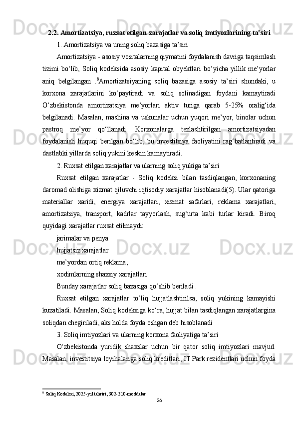 2.2. Amortizatsiya, ruxsat etilgan xarajatlar va soliq imtiyozlarining ta’siri
1. Amortizatsiya va uning soliq bazasiga ta’siri
Amortizatsiya - asosiy vositalarning qiymatini foydalanish davriga taqsimlash
tizimi   bo‘lib,   Soliq   kodeksida   asosiy   kapital   obyektlari   bo‘yicha   yillik   me’yorlar
aniq   belgilangan   . 8
Amortizatsiyaning   soliq   bazasiga   asosiy   ta’siri   shundaki,   u
korxona   xarajatlarini   ko‘paytiradi   va   soliq   solinadigan   foydani   kamaytiradi
O‘zbekistonda   amortizatsiya   me’yorlari   aktiv   turiga   qarab   5-25%   oralig‘ida
belgilanadi.   Masalan,   mashina   va   uskunalar   uchun   yuqori   me’yor,   binolar   uchun
pastroq   me’yor   qo‘llanadi.   Korxonalarga   tezlashtirilgan   amortizatsiyadan
foydalanish   huquqi   berilgan   bo‘lib,   bu   investitsiya   faoliyatini   rag‘batlantiradi   va
dastlabki yillarda soliq yukini keskin kamaytiradi.
2. Ruxsat etilgan xarajatlar va ularning soliq yukiga ta’siri
Ruxsat   etilgan   xarajatlar   -   Soliq   kodeksi   bilan   tasdiqlangan,   korxonaning
daromad olishiga xizmat qiluvchi iqtisodiy xarajatlar hisoblanadi(5). Ular qatoriga
materiallar   xaridi,   energiya   xarajatlari,   xizmat   safarlari,   reklama   xarajatlari,
amortizatsiya,   transport,   kadrlar   tayyorlash,   sug‘urta   kabi   turlar   kiradi.   Biroq
quyidagi xarajatlar ruxsat etilmaydi:
jarimalar va penya 
hujjatsiz xarajatlar 
me’yordan ortiq reklama;
xodimlarning shaxsiy xarajatlari.
Bunday xarajatlar soliq bazasiga qo‘shib beriladi .
Ruxsat   etilgan   xarajatlar   to‘liq   hujjatlashtirilsa,   soliq   yukining   kamayishi
kuzatiladi. Masalan, Soliq kodeksiga ko‘ra, hujjat bilan tasdiqlangan xarajatlargina
soliqdan chegiriladi, aks holda foyda oshgan deb hisoblanadi 
3. Soliq imtiyozlari va ularning korxona faoliyatiga ta’siri
O‘zbekistonda   yuridik   shaxslar   uchun   bir   qator   soliq   imtiyozlari   mavjud.
Masalan, investitsiya loyihalariga soliq kreditlari, IT Park rezidentlari uchun foyda
8
 Soliq Kodeksi, 2025-yil tahriri, 302-310-moddalar
26 
