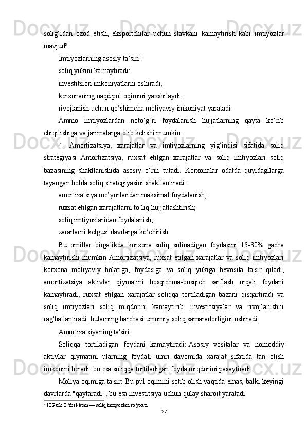 solig‘idan   ozod   etish,   eksportchilar   uchun   stavkani   kamaytirish   kabi   imtiyozlar
mavjud 9
Imtiyozlarning asosiy ta’siri:
soliq yukini kamaytiradi;
investitsion imkoniyatlarni oshiradi;
korxonaning naqd pul oqimini yaxshilaydi;
rivojlanish uchun qo‘shimcha moliyaviy imkoniyat yaratadi .
Ammo   imtiyozlardan   noto‘g‘ri   foydalanish   hujjatlarning   qayta   ko‘rib
chiqilishiga va jarimalarga olib kelishi mumkin .
4.   Amortizatsiya,   xarajatlar   va   imtiyozlarning   yig‘indisi   sifatida   soliq
strategiyasi   Amortizatsiya,   ruxsat   etilgan   xarajatlar   va   soliq   imtiyozlari   soliq
bazasining   shakllanishida   asosiy   o‘rin   tutadi.   Korxonalar   odatda   quyidagilarga
tayangan holda soliq strategiyasini shakllantiradi:
amortizatsiya me’yorlaridan maksimal foydalanish;
ruxsat etilgan xarajatlarni to‘liq hujjatlashtirish;
soliq imtiyozlaridan foydalanish;
zararlarni kelgusi davrlarga ko‘chirish 
Bu   omillar   birgalikda   korxona   soliq   solinadigan   foydasini   15-30%   gacha
kamaytirishi   mumkin   Amortizatsiya,   ruxsat   etilgan   xarajatlar   va   soliq   imtiyozlari
korxona   moliyaviy   holatiga,   foydasiga   va   soliq   yukiga   bevosita   ta'sir   qiladi,
amortizatsiya   aktivlar   qiymatini   bosqichma-bosqich   sarflash   orqali   foydani
kamaytiradi,   ruxsat   etilgan   xarajatlar   soliqqa   tortiladigan   bazani   qisqartiradi   va
soliq   imtiyozlari   soliq   miqdorini   kamaytirib,   investitsiyalar   va   rivojlanishni
rag'batlantiradi, bularning barchasi umumiy soliq samaradorligini oshiradi.
Amortizatsiyaning ta'siri:
Soliqqa   tortiladigan   foydani   kamaytiradi:   Asosiy   vositalar   va   nomoddiy
aktivlar   qiymatini   ularning   foydali   umri   davomida   xarajat   sifatida   tan   olish
imkonini beradi, bu esa soliqqa tortiladigan foyda miqdorini pasaytiradi.
Moliya oqimiga ta'sir :  Bu pul oqimini sotib olish vaqtida emas, balki keyingi
davrlarda "qaytaradi", bu esa investitsiya uchun qulay sharoit yaratadi.
9
 IT Park O‘zbekistan — soliq imtiyozlari ro‘yxati
27 
