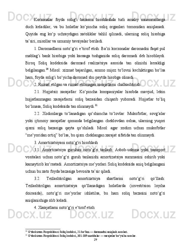 Korxonalar   foyda   solig‘i   bazasini   hisoblashda   turli   amaliy   muammolarga
duch   keladilar,   va   bu   holatlar   ko‘pincha   soliq   organlari   tomonidan   aniqlanadi.
Quyida   eng   ko‘p   uchraydigan   xatoliklar   tahlil   qilinadi,   ularning   soliq   hisobiga
ta’siri, misollar va umumiy tavsiyalar beriladi.
1. Daromadlarni noto‘g‘ri e’tirof etish: Ba’zi korxonalar daromadni faqat pul
mablag‘i   bank   hisobiga   yoki   kassaga   tushganida   soliq   daromadi   deb   hisoblaydi.
Biroq   Soliq   kodeksida   daromad   realizatsiya   asosida   tan   olinishi   kerakligi
belgilangan. 10
  Misol:   xizmat   bajarilgan,   ammo   mijoz   to‘lovni   kechiktirgan   bo‘lsa
ham, foyda solig‘i bo‘yicha daromad shu paytda hisobga olinadi.
2. Ruxsat etilgan va ruxsat etilmagan xarajatlarni chalkashtirish
2.1.   Hujjatsiz   xarajatlar:   Ko‘pincha   kompaniyalar   hisobda   mavjud,   lekin
hujjatlanmagan   xarajatlarni   soliq   bazasidan   chiqarib   yuboradi.   Hujjatlar   to‘liq
bo‘lmasa, Soliq kodeksida tan olinmaydi. 11
2.2.   Xodimlarga   to‘lanadigan   qo‘shimcha   to‘lovlar:   Mukofotlar,   sovg‘alar
yoki   ijtimoiy   xarajatlar   qonunda   belgilangan   cheklovdan   oshsa,   ularning   yuqori
qismi   soliq   bazasiga   qayta   qo‘shiladi.   Misol:   agar   xodim   uchun   mukofotlar
“me’yoridan ortiq” bo‘lsa, bu qism cheklangan xarajat sifatida tan olinmaydi.
3. Amortizatsiyani noto‘g‘ri hisoblash
3.1.   Amortizatsiya   guruhini   noto‘g‘ri   tanlash:   Asbob-uskuna   yoki   transport
vositalari   uchun   noto‘g‘ri   guruh   tanlanishi   amortizatsiya   summasini   oshirib   yoki
kamaytirib ko‘rsatadi. Amortizatsiya me’yorlari Soliq kodeksida aniq belgilangani
uchun bu xato foyda bazasiga bevosita ta’sir qiladi.
3.2.   Tezlashtirilgan   amortizatsiya   shartlarini   noto‘g‘ri   qo‘llash:
Tezlashtirilgan   amortizatsiya   qo‘llanadigan   holatlarda   (investitsion   loyiha
doirasida),   noto‘g‘ri   me’yorlar   ishlatilsa,   bu   ham   soliq   bazasini   noto‘g‘ri
aniqlanishiga olib keladi.
4. Xarajatlarni noto‘g‘ri e’tirof etish
10
 O‘zbekiston Respublikasi Soliq kodeksi, 21-bo‘lim — daromadni aniqlash asoslari.
11
 O‘zbekiston Respublikasi Soliq kodeksi, 301-309-moddalar — xarajatlar bo‘yicha asoslar.
29 