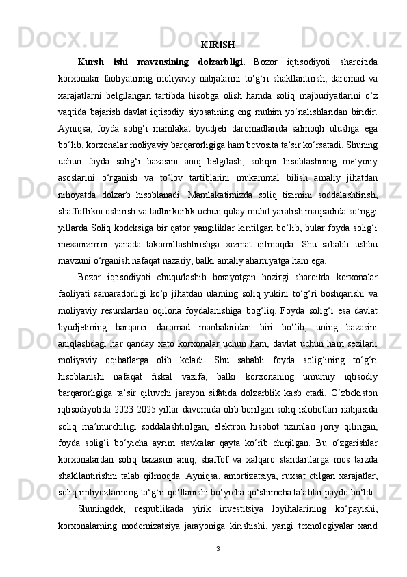 KIRISH
Kursh   ishi   mavzusining   dolzarbligi.   Bozor   iqtisodiyoti   sharoitida
korxonalar   faoliyatining   moliyaviy   natijalarini   to‘g‘ri   shakllantirish,   daromad   va
xarajatlarni   belgilangan   tartibda   hisobga   olish   hamda   soliq   majburiyatlarini   o‘z
vaqtida   bajarish   davlat   iqtisodiy   siyosatining   eng   muhim   yo‘nalishlaridan   biridir.
Ayniqsa,   foyda   solig‘i   mamlakat   byudjeti   daromadlarida   salmoqli   ulushga   ega
bo‘lib, korxonalar moliyaviy barqarorligiga ham bevosita ta’sir ko‘rsatadi. Shuning
uchun   foyda   solig‘i   bazasini   aniq   belgilash,   soliqni   hisoblashning   me’yoriy
asoslarini   o‘rganish   va   to‘lov   tartiblarini   mukammal   bilish   amaliy   jihatdan
nihoyatda   dolzarb   hisoblanadi.   Mamlakatimizda   soliq   tizimini   soddalashtirish,
shaffoflikni oshirish va tadbirkorlik uchun qulay muhit yaratish maqsadida so‘nggi
yillarda Soliq kodeksiga bir qator  yangiliklar  kiritilgan bo‘lib, bular  foyda solig‘i
mexanizmini   yanada   takomillashtirishga   xizmat   qilmoqda.   Shu   sababli   ushbu
mavzuni o‘rganish nafaqat nazariy, balki amaliy ahamiyatga ham ega.
Bozor   iqtisodiyoti   chuqurlashib   borayotgan   hozirgi   sharoitda   korxonalar
faoliyati   samaradorligi   ko‘p   jihatdan   ularning   soliq   yukini   to‘g‘ri   boshqarishi   va
moliyaviy   resurslardan   oqilona   foydalanishiga   bog‘liq.   Foyda   solig‘i   esa   davlat
byudjetining   barqaror   daromad   manbalaridan   biri   bo‘lib,   uning   bazasini
aniqlashdagi   har   qanday   xato   korxonalar   uchun   ham,   davlat   uchun   ham   sezilarli
moliyaviy   oqibatlarga   olib   keladi.   Shu   sababli   foyda   solig‘ining   to‘g‘ri
hisoblanishi   nafaqat   fiskal   vazifa,   balki   korxonaning   umumiy   iqtisodiy
barqarorligiga   ta’sir   qiluvchi   jarayon   sifatida   dolzarblik   kasb   etadi.   O‘zbekiston
iqtisodiyotida 2023-2025-yillar  davomida olib borilgan soliq  islohotlari  natijasida
soliq   ma’murchiligi   soddalashtirilgan,   elektron   hisobot   tizimlari   joriy   qilingan,
foyda   solig‘i   bo‘yicha   ayrim   stavkalar   qayta   ko‘rib   chiqilgan.   Bu   o‘zgarishlar
korxonalardan   soliq   bazasini   aniq,   shaffof   va   xalqaro   standartlarga   mos   tarzda
shakllantirishni   talab   qilmoqda.   Ayniqsa,   amortizatsiya,   ruxsat   etilgan   xarajatlar,
soliq imtiyozlarining to‘g‘ri qo‘llanishi bo‘yicha qo‘shimcha talablar paydo bo‘ldi.
Shuningdek,   respublikada   yirik   investitsiya   loyihalarining   ko‘payishi,
korxonalarning   modernizatsiya   jarayoniga   kirishishi,   yangi   texnologiyalar   xarid
3 