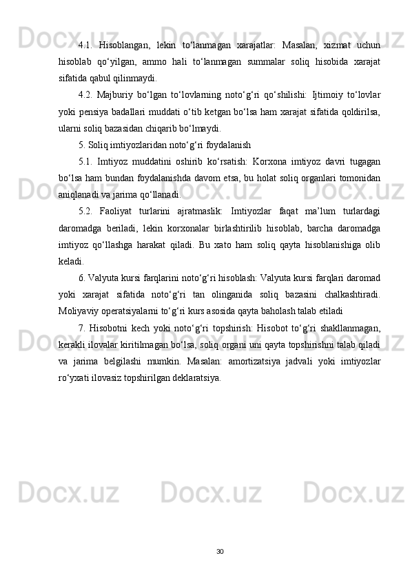 4.1.   Hisoblangan,   lekin   to‘lanmagan   xarajatlar:   Masalan,   xizmat   uchun
hisoblab   qo‘yilgan,   ammo   hali   to‘lanmagan   summalar   soliq   hisobida   xarajat
sifatida qabul qilinmaydi.
4.2.   Majburiy   bo‘lgan   to‘lovlarning   noto‘g‘ri   qo‘shilishi:   Ijtimoiy   to‘lovlar
yoki pensiya badallari muddati o‘tib ketgan bo‘lsa ham xarajat sifatida qoldirilsa,
ularni soliq bazasidan chiqarib bo‘lmaydi.
5. Soliq imtiyozlaridan noto‘g‘ri foydalanish
5.1.   Imtiyoz   muddatini   oshirib   ko‘rsatish:   Korxona   imtiyoz   davri   tugagan
bo‘lsa ham bundan foydalanishda davom etsa, bu holat soliq organlari tomonidan
aniqlanadi va jarima qo‘llanadi.
5.2.   Faoliyat   turlarini   ajratmaslik:   Imtiyozlar   faqat   ma’lum   turlardagi
daromadga   beriladi,   lekin   korxonalar   birlashtirilib   hisoblab,   barcha   daromadga
imtiyoz   qo‘llashga   harakat   qiladi.   Bu   xato   ham   soliq   qayta   hisoblanishiga   olib
keladi.
6. Valyuta kursi farqlarini noto‘g‘ri hisoblash: Valyuta kursi farqlari daromad
yoki   xarajat   sifatida   noto‘g‘ri   tan   olinganida   soliq   bazasini   chalkashtiradi.
Moliyaviy operatsiyalarni to‘g‘ri kurs asosida qayta baholash talab etiladi
7.   Hisobotni   kech   yoki   noto‘g‘ri   topshirish:   Hisobot   to‘g‘ri   shakllanmagan,
kerakli ilovalar kiritilmagan bo‘lsa, soliq organi uni qayta topshirishni talab qiladi
va   jarima   belgilashi   mumkin.   Masalan:   amortizatsiya   jadvali   yoki   imtiyozlar
ro‘yxati ilovasiz topshirilgan deklaratsiya.
30 