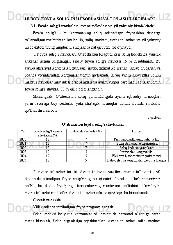 III BOB. FOYDA SOLIG‘INI HISOBLASH VA TO‘LASH TARTIBLARI.
3.1. Foyda solig‘i stavkalari, avans to‘lovlari va yil yakuniy hisob-kitobi
Foyda   solig‘i   -   bu   korxonaning   soliq   solinadigan   foydasidan   davlatga
to‘lanadigan majburiy to‘lov bo‘lib, soliq stavkasi, avans to‘lovlari va yil yakuniy
hisob-kitobi uning miqdorini aniqlashda hal qiluvchi rol o‘ynaydi.
1. Foyda solig‘i stavkalari: O‘zbekiston Respublikasi Soliq kodeksida yuridik
shaxslar   uchun   belgilangan   asosiy   foyda   solig‘i   stavkasi   15   %   hisoblanadi.   Bu
stavka aksariyat korxonalar, xususan, savdo, xizmat ko‘rsatish, ishlab chiqarish va
boshqa  yo‘nalishdagi   korxonalar   uchun qo‘llanadi. Biroq  ayrim   subyektlar   uchun
maxsus stavkalar mavjud: tijorat banklari va ayrim yuqori daromadli sohalar uchun
foyda solig‘i stavkasi 20 % qilib belgilangandir.
Shuningdek,   O‘zbekiston   soliq   qonunchiligida   ayrim   iqtisodiy   tarmoqlar,
ya’ni   resursga   boy   sektorlar   yoki   strategik   tarmoqlar   uchun   alohida   stavkalar
qo‘llanishi mumkin.
2-jadval
O’zbekiston foyda solig’i stavkalari
Yil Foyda solig’I asosiy
stavkalari(%) Imtiyozli stavkalar(%) Izohlar
2020 12 7 Past daromadli korxonalar uchun
2021 12 7 Soliq stavkalari o’zgarmagan
2022 12 7 Soliq kodeksi yangilandi
2023 12 5 Imtiyozlar kengaytirildi
2024 12 5 Elektron hisobot tizimi joriy qilindi
2025 12 5 Imtiyozlar va yengilliklar davom etmoqda
2.   Avans   to‘lovlari   tartibi:   Avans   to‘lovlar   vazifasi:   Avans   to‘lovlari   -   yil
davomida   olinadigan   foyda   solig‘ining   bir   qismini   oldindan   to‘lash   mexanizmi
bo‘lib,   bu   davlat   byudjetiga   tushumlarning   muntazam   bo‘lishini   ta’minlaydi.
Avans to‘lovlar muddatlariAvans to‘lovlari odatda quyidagicha hisoblanadi:
Chorak yakunida
Yillik soliqqa tortiladigan foyda prognozi asosida
Soliq   kodeksi   bo‘yicha   korxonalar   yil   davomida   daromad   o‘sishiga   qarab
avans   hisoblab,   Soliq   organlariga   topshiradilar.   Avans   to‘lovlari   soliq   stavkasi
31 