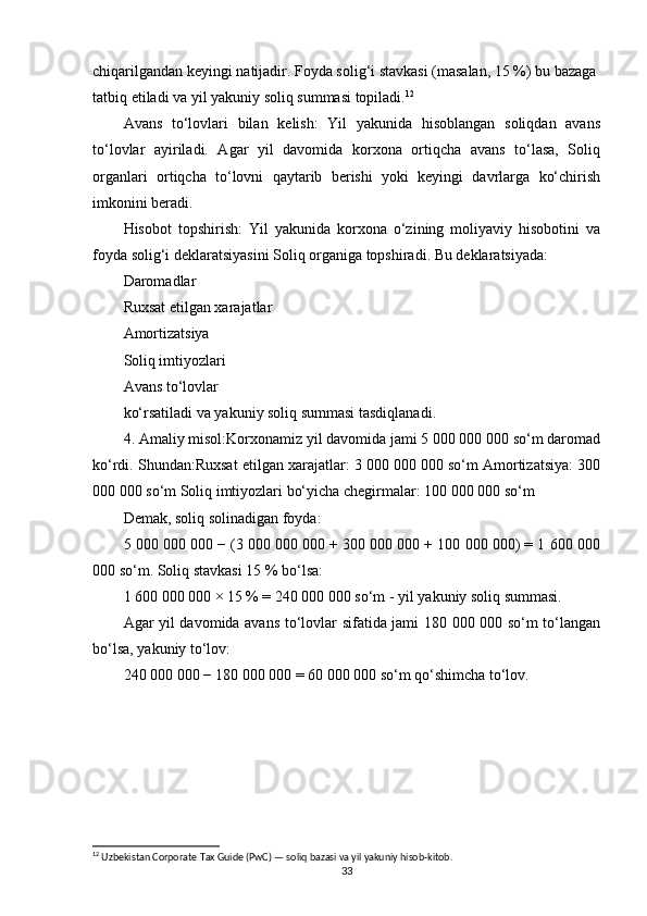 chiqarilgandan keyingi natijadir. Foyda solig‘i stavkasi (masalan, 15 %) bu bazaga 
tatbiq etiladi va yil yakuniy soliq summasi topiladi. 12
Avans   to‘lovlari   bilan   kelish:   Yil   yakunida   hisoblangan   soliqdan   avans
to‘lovlar   ayiriladi.   Agar   yil   davomida   korxona   ortiqcha   avans   to‘lasa,   Soliq
organlari   ortiqcha   to‘lovni   qaytarib   berishi   yoki   keyingi   davrlarga   ko‘chirish
imkonini beradi.
Hisobot   topshirish:   Yil   yakunida   korxona   o‘zining   moliyaviy   hisobotini   va
foyda solig‘i deklaratsiyasini Soliq organiga topshiradi. Bu deklaratsiyada:
Daromadlar
Ruxsat etilgan xarajatlar
Amortizatsiya
Soliq imtiyozlari
Avans to‘lovlar
ko‘rsatiladi va yakuniy soliq summasi tasdiqlanadi.
4. Amaliy misol:Korxonamiz yil davomida jami 5 000 000 000 so‘m daromad
ko‘rdi. Shundan:Ruxsat etilgan xarajatlar: 3 000 000 000 so‘m Amortizatsiya: 300
000 000 so‘m Soliq imtiyozlari bo‘yicha chegirmalar: 100 000 000 so‘m
Demak, soliq solinadigan foyda:
5 000 000 000 − (3 000 000 000 + 300 000 000 + 100 000 000) = 1 600 000
000 so‘m. Soliq stavkasi 15 % bo‘lsa:
1 600 000 000 × 15 % = 240 000 000 so‘m - yil yakuniy soliq summasi.
Agar yil davomida avans to‘lovlar sifatida jami 180 000 000 so‘m to‘langan
bo‘lsa, yakuniy to‘lov:
240 000 000 − 180 000 000 = 60 000 000 so‘m qo‘shimcha to‘lov.
12
 Uzbekistan Corporate Tax Guide (PwC) — soliq bazasi va yil yakuniy hisob-kitob.
33 