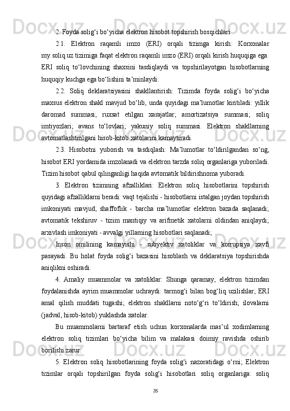 2. Foyda solig‘i bo‘yicha elektron hisobot topshirish bosqichlari
2.1.   Elektron   raqamli   imzo   (ERI)   orqali   tizimga   kirish:   Korxonalar
my.soliq.uz tizimiga faqat elektron raqamli imzo (ERI) orqali kirish huquqiga ega.
ERI   soliq   to‘lovchining   shaxsini   tasdiqlaydi   va   topshirilayotgan   hisobotlarning
huquqiy kuchga ega bo‘lishini ta’minlaydi.
2.2.   Soliq   deklaratsiyasini   shakllantirish:   Tizimda   foyda   solig‘i   bo‘yicha
maxsus  elektron shakl  mavjud bo‘lib, unda quyidagi  ma’lumotlar  kiritiladi:  yillik
daromad   summasi;   ruxsat   etilgan   xarajatlar;   amortizatsiya   summasi;   soliq
imtiyozlari;   avans   to‘lovlari;   yakuniy   soliq   summasi.   Elektron   shakllarning
avtomatlashtirilgani hisob-kitob xatolarini kamaytiradi.
2.3.   Hisobotni   yuborish   va   tasdiqlash:   Ma’lumotlar   to‘ldirilgandan   so‘ng,
hisobot ERI yordamida imzolanadi va elektron tarzda soliq organlariga yuboriladi.
Tizim hisobot qabul qilinganligi haqida avtomatik bildirishnoma yuboradi.
3.   Elektron   tizimning   afzalliklari:   Elektron   soliq   hisobotlarini   topshirish
quyidagi afzalliklarni beradi: vaqt tejalishi - hisobotlarni istalgan joydan topshirish
imkoniyati   mavjud;   shaffoflik   -   barcha   ma’lumotlar   elektron   bazada   saqlanadi;
avtomatik   tekshiruv   -   tizim   mantiqiy   va   arifmetik   xatolarni   oldindan   aniqlaydi;
arxivlash imkoniyati - avvalgi yillarning hisobotlari saqlanadi;
Inson   omilining   kamayishi   -   subyektiv   xatoliklar   va   korrupsiya   xavfi
pasayadi.   Bu   holat   foyda   solig‘i   bazasini   hisoblash   va   deklaratsiya   topshirishda
aniqlikni oshiradi.
4.   Amaliy   muammolar   va   xatoliklar:   Shunga   qaramay,   elektron   tizimdan
foydalanishda   ayrim   muammolar   uchraydi:   tarmog‘i   bilan   bog‘liq   uzilishlar;   ERI
amal   qilish   muddati   tugashi;   elektron   shakllarni   noto‘g‘ri   to‘ldirish;   ilovalarni
(jadval, hisob-kitob) yuklashda xatolar.
Bu   muammolarni   bartaraf   etish   uchun   korxonalarda   mas’ul   xodimlarning
elektron   soliq   tizimlari   bo‘yicha   bilim   va   malakasi   doimiy   ravishda   oshirib
borilishi zarur.
5.   Elektron   soliq   hisobotlarining   foyda   solig‘i   nazoratidagi   o‘rni;   Elektron
tizimlar   orqali   topshirilgan   foyda   solig‘i   hisobotlari   soliq   organlariga:   soliq
35 