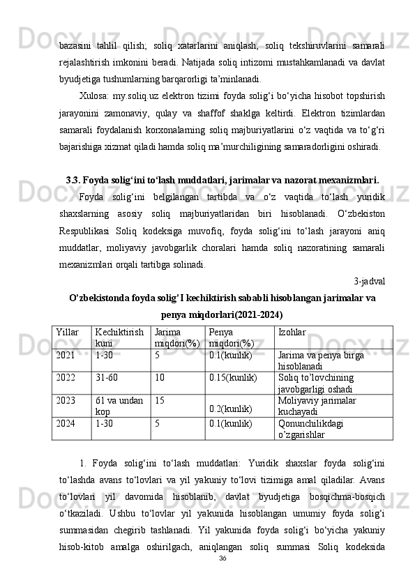 bazasini   tahlil   qilish;   soliq   xatarlarini   aniqlash;   soliq   tekshiruvlarini   samarali
rejalashtirish  imkonini  beradi. Natijada soliq intizomi  mustahkamlanadi  va davlat
byudjetiga tushumlarning barqarorligi ta’minlanadi.
Xulosa:  my.soliq.uz elektron tizimi foyda solig‘i  bo‘yicha hisobot  topshirish
jarayonini   zamonaviy,   qulay   va   shaffof   shaklga   keltirdi.   Elektron   tizimlardan
samarali   foydalanish   korxonalarning   soliq   majburiyatlarini   o‘z   vaqtida   va   to‘g‘ri
bajarishiga xizmat qiladi hamda soliq ma’murchiligining samaradorligini oshiradi.
3.3. Foyda solig‘ini to‘lash muddatlari, jarimalar va nazorat mexanizmlari.
Foyda   solig‘ini   belgilangan   tartibda   va   o‘z   vaqtida   to‘lash   yuridik
shaxslarning   asosiy   soliq   majburiyatlaridan   biri   hisoblanadi.   O‘zbekiston
Respublikasi   Soliq   kodeksiga   muvofiq,   foyda   solig‘ini   to‘lash   jarayoni   aniq
muddatlar,   moliyaviy   javobgarlik   choralari   hamda   soliq   nazoratining   samarali
mexanizmlari orqali tartibga solinadi.
3-jadval
O’zbekistonda foyda solig’I kechiktirish sababli hisoblangan jarimalar va
penya miqdorlari(2021-2024)
Yillar Kechiktirish 
kuni Jarima 
miqdori(%) Penya 
miqdori(%) Izohlar
2021 1-30 5 0.1(kunlik) Jarima va penya birga 
hisoblanadi
2022 31-60 10 0.15(kunlik) Soliq to’lovchining 
javobgarligi oshadi
2023 61 va undan 
kop 15
0.2(kunlik) Moliyaviy jarimalar 
kuchayadi 
2024 1-30 5 0.1(kunlik) Qonunchilikdagi 
o’zgarishlar
1.   Foyda   solig‘ini   to‘lash   muddatlari:   Yuridik   shaxslar   foyda   solig‘ini
to‘lashda   avans   to‘lovlari   va   yil   yakuniy   to‘lovi   tizimiga   amal   qiladilar.   Avans
to‘lovlari   yil   davomida   hisoblanib,   davlat   byudjetiga   bosqichma-bosqich
o‘tkaziladi.   Ushbu   to‘lovlar   yil   yakunida   hisoblangan   umumiy   foyda   solig‘i
summasidan   chegirib   tashlanadi.   Yil   yakunida   foyda   solig‘i   bo‘yicha   yakuniy
hisob-kitob   amalga   oshirilgach,   aniqlangan   soliq   summasi   Soliq   kodeksida
36 