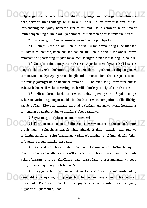 belgilangan muddatlarda to‘lanishi shart. Belgilangan muddatlarga rioya qilmaslik
soliq qarzdorligining yuzaga  kelishiga olib keladi. To‘lov intizomiga amal  qilish:
korxonaning   moliyaviy   barqarorligini   ta’minlaydi;   soliq   organlari   bilan   nizolar
kelib chiqishining oldini oladi; qo‘shimcha jarimalardan qochish imkonini beradi.
2. Foyda solig‘i bo‘yicha jarimalar va moliyaviy javobgarlik
2.1.   Soliqni   kech   to‘lash   uchun   penya:   Agar   foyda   solig‘i   belgilangan
muddatda  to‘lanmasa,   kechiktirilgan  har   bir   kun  uchun   penya   hisoblanadi.   Penya
summasi soliq qarzining miqdoriga va kechiktirilgan kunlar soniga bog‘liq bo‘ladi.
2.2. Soliq bazasini kamaytirib ko‘rsatish: Agar korxona foyda solig‘i bazasini
ataylab   kamaytirib   ko‘rsatsa   yoki   daromadlarni   yashirsa,   soliq   organlari
tomonidan:   moliyaviy   jarima   belgilanadi;   mansabdor   shaxslarga   nisbatan
ma’muriy   javobgarlik   qo‘llanilishi   mumkin.   Bu   holatlar   soliq   intizomini   buzish
sifatida baholanadi va korxonaning ishchanlik obro‘siga salbiy ta’sir ko‘rsatadi.
2.3.   Hisobotlarni   kech   topshirish   uchun   javobgarlik:   Foyda   solig‘i
deklaratsiyasini belgilangan muddatdan kech topshirish ham jarima qo‘llanilishiga
sabab   bo‘ladi.   Elektron   tizimlar   mavjud   bo‘lishiga   qaramay,   ayrim   korxonalar
tomonidan bu majburiyatga yetarlicha e’tibor berilmaydi.
3. Foyda solig‘i bo‘yicha nazorat mexanizmlari
3.1. Elektron soliq nazorati: Soliq hisobotlari my.soliq.uz elektron platformasi
orqali   taqdim   etilgach,   avtomatik   tahlil   qilinadi.   Elektron   tizimlar:   mantiqiy   va
arifmetik   xatolarni;   soliq   bazasidagi   keskin   o‘zgarishlarni;   oldingi   davrlar   bilan
tafovutlarni aniqlash imkonini beradi.
3.2. Kameral soliq tekshiruvlari: Kameral tekshiruvlar soliq to‘lovchi taqdim
etgan hisobot va hujjatlar asosida o‘tkaziladi. Ushbu tekshiruvlar davomida foyda
solig‘i   bazasining   to‘g‘ri   shakllantirilgani,   xarajatlarning   asoslanganligi   va   soliq
imtiyozlarining qonuniyligi baholanadi.
3.3.   Sayyor   soliq   tekshiruvlari:   Agar   kameral   tekshiruv   natijasida   jiddiy
kamchiliklar   aniqlansa,   soliq   organlari   tomonidan   sayyor   soliq   tekshiruvlari
o‘tkaziladi.   Bu   tekshiruvlar   korxona   joyida   amalga   oshiriladi   va   moliyaviy
hujjatlar chuqur tahlil qilinadi.
37 