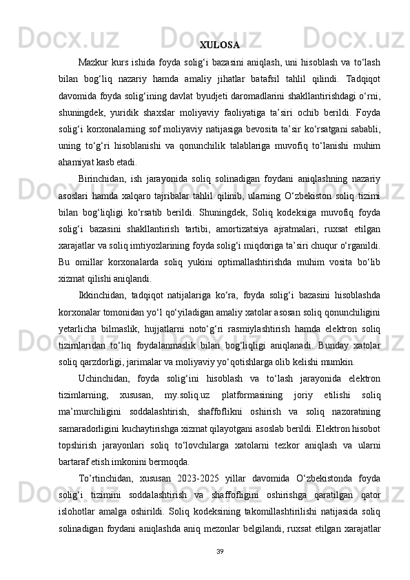 XULOSA
Mazkur   kurs   ishida   foyda   solig‘i   bazasini   aniqlash,   uni   hisoblash   va   to‘lash
bilan   bog‘liq   nazariy   hamda   amaliy   jihatlar   batafsil   tahlil   qilindi.   Tadqiqot
davomida foyda solig‘ining davlat byudjeti daromadlarini shakllantirishdagi o‘rni,
shuningdek,   yuridik   shaxslar   moliyaviy   faoliyatiga   ta’siri   ochib   berildi.   Foyda
solig‘i korxonalarning sof moliyaviy natijasiga bevosita ta’sir ko‘rsatgani sababli,
uning   to‘g‘ri   hisoblanishi   va   qonunchilik   talablariga   muvofiq   to‘lanishi   muhim
ahamiyat kasb etadi.
Birinchidan,   ish   jarayonida   soliq   solinadigan   foydani   aniqlashning   nazariy
asoslari   hamda   xalqaro   tajribalar   tahlil   qilinib,   ularning   O‘zbekiston   soliq   tizimi
bilan   bog‘liqligi   ko‘rsatib   berildi.   Shuningdek,   Soliq   kodeksiga   muvofiq   foyda
solig‘i   bazasini   shakllantirish   tartibi,   amortizatsiya   ajratmalari,   ruxsat   etilgan
xarajatlar va soliq imtiyozlarining foyda solig‘i miqdoriga ta’siri chuqur o‘rganildi.
Bu   omillar   korxonalarda   soliq   yukini   optimallashtirishda   muhim   vosita   bo‘lib
xizmat qilishi aniqlandi.
Ikkinchidan,   tadqiqot   natijalariga   ko‘ra,   foyda   solig‘i   bazasini   hisoblashda
korxonalar tomonidan yo‘l qo‘yiladigan amaliy xatolar asosan soliq qonunchiligini
yetarlicha   bilmaslik,   hujjatlarni   noto‘g‘ri   rasmiylashtirish   hamda   elektron   soliq
tizimlaridan   to‘liq   foydalanmaslik   bilan   bog‘liqligi   aniqlanadi.   Bunday   xatolar
soliq qarzdorligi, jarimalar va moliyaviy yo‘qotishlarga olib kelishi mumkin.
Uchinchidan,   foyda   solig‘ini   hisoblash   va   to‘lash   jarayonida   elektron
tizimlarning,   xususan,   my.soliq.uz   platformasining   joriy   etilishi   soliq
ma’murchiligini   soddalashtirish,   shaffoflikni   oshirish   va   soliq   nazoratining
samaradorligini kuchaytirishga xizmat qilayotgani asoslab berildi. Elektron hisobot
topshirish   jarayonlari   soliq   to‘lovchilarga   xatolarni   tezkor   aniqlash   va   ularni
bartaraf etish imkonini bermoqda.
To’rtinchidan,   xususan   2023-2025   yillar   davomida   O‘zbekistonda   foyda
solig‘i   tizimini   soddalashtirish   va   shaffofligini   oshirishga   qaratilgan   qator
islohotlar   amalga   oshirildi.   Soliq   kodeksining   takomillashtirilishi   natijasida   soliq
solinadigan  foydani  aniqlashda  aniq  mezonlar  belgilandi,  ruxsat   etilgan  xarajatlar
39 