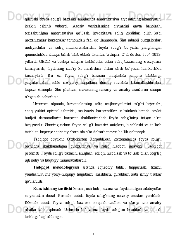 qilinishi   foyda   solig‘i   bazasini   aniqlashda   amortizatsiya   siyosatining   ahamiyatini
keskin   oshirib   yubordi.   Asosiy   vositalarning   qiymatini   qayta   baholash,
tezlashtirilgan   amortizatsiya   qo‘llash,   investitsiya   soliq   kreditlari   olish   kabi
mexanizmlar   korxonalar   tomonidan   faol   qo‘llanmoqda.   Shu   sababli   buxgalterlar,
moliyachilar   va   soliq   mutaxassislaridan   foyda   solig‘i   bo‘yicha   yangilangan
qonunchilikni chuqur bilish talab etiladi. Bundan tashqari, O‘zbekiston 2024-2025-
yillarda   OECD   va   boshqa   xalqaro   tashkilotlar   bilan   soliq   bazasining   eroziyasini
kamaytirish,   foydaning   sun’iy   ko‘chirilishini   oldini   olish   bo‘yicha   hamkorlikni
kuchaytirdi.   Bu   esa   foyda   solig‘i   bazasini   aniqlashda   xalqaro   talablarga
yaqinlashishni,   ichki   me’yoriy   hujjatlarni   doimiy   ravishda   takomillashtirishni
taqozo   etmoqda.   Shu   jihatdan,   mavzuning   nazariy   va   amaliy   asoslarini   chuqur
o‘rganish dolzarbdir.
Umuman   olganda,   korxonalarning   soliq   majburiyatlarini   to‘g‘ri   bajarishi,
soliq   yukini   optimallashtirish,   moliyaviy   barqarorlikni   ta’minlash   hamda   davlat
budjeti   daromadlarini   barqaror   shakllantirishda   foyda   solig‘ining   tutgan   o‘rni
beqiyosdir.   Shuning   uchun   foyda   solig‘i   bazasini   aniqlash,   hisoblashi   va   to‘lash
tartiblari bugungi iqtisodiy sharoitda o‘ta dolzarb mavzu bo‘lib qolmoqda.
Tadqiqot   obyekti :   O‘zbekiston   Respublikasi   korxonalarida   foyda   solig‘i
bo‘yicha   shakllanadigan   buxgalteriya   va   soliq   hisoboti   jarayoni.   Tadqiqot
predmeti:   Foyda solig‘i bazasini aniqlash, soliqni hisoblash va to‘lash bilan bog‘liq
iqtisodiy va huquqiy munosabatlardir.
Tadqiqot   metodologiyasi   sifatida   iqtisodiy   tahlil,   taqqoslash,   tizimli
yondashuv,   me’yoriy-huquqiy   hujjatlarni   sharhlash,   guruhlash   kabi   ilmiy   usullar
qo‘llanildi.
Kurs ishining tuzilishi  kirish , uch bob , xulosa va foydalanilgan adabiyotlar
ro’yxatidan   iborat.   Birinchi   bobda   foyda   solig‘ining   nazariy   asoslari   yoritiladi.
Ikkinchi   bobda   foyda   solig‘i   bazasini   aniqlash   usullari   va   ularga   doir   amaliy
jihatlar   tahlil   qilinadi.   Uchinchi   bobda   esa   foyda   solig‘ini   hisoblash   va   to‘lash
tartibiga bag‘ishlangan.
4 