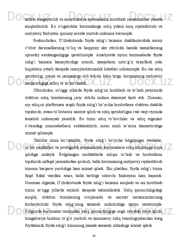 tarkibi kengaytirildi va amortizatsiya ajratmalarini hisoblash mexanizmlari yanada
aniqlashtirildi.   Bu   o‘zgarishlar   korxonalarga   soliq   yukini   aniq   rejalashtirish   va
moliyaviy faoliyatni qonuniy asosda yuritish imkonini bermoqda.
Beshinchidan,   O‘zbekistonda   foyda   solig‘i   bazasini   shakllantirishda   asosiy
e’tibor   daromadlarning   to‘liq   va   haqqoniy   aks   ettirilishi   hamda   xarajatlarning
iqtisodiy   asoslanganligiga   qaratilmoqda.   Amaliyotda   ayrim   korxonalarda   foyda
solig‘i   bazasini   kamaytirishga   urinish,   xarajatlarni   noto‘g‘ri   tasniflash   yoki
hujjatlarni yetarli darajada rasmiylashtirmaslik holatlari uchramoqda. Bu esa soliq
qarzdorligi,   penya  va   jarimalarga   olib  kelishi   bilan   birga,   korxonaning  moliyaviy
barqarorligiga salbiy ta’sir ko‘rsatadi.
Oltinchidan,   so‘nggi   yillarda   foyda   solig‘ini   hisoblash   va   to‘lash   jarayonida
elektron   soliq   tizimlarining   joriy   etilishi   muhim   ahamiyat   kasb   etdi.   Xususan,
my.soliq.uz platformasi orqali foyda solig‘i bo‘yicha hisobotlarni elektron shaklda
topshirish, avans to‘lovlarini nazorat qilish va soliq qarzdorligini real vaqt rejimida
kuzatish   imkoniyati   yaratildi.   Bu   tizim   soliq   to‘lovchilar   va   soliq   organlari
o‘rtasidagi   munosabatlarni   soddalashtirib,   inson   omili   ta’sirini   kamaytirishga
xizmat qilmoqda.
Tahlillar   shuni   ko‘rsatadiki,   foyda   solig‘i   bo‘yicha   belgilangan   stavkalar,
to‘lov muddatlari va javobgarlik mexanizmlari korxonalarni soliq intizomiga rioya
qilishga   undaydi.   Belgilangan   muddatlarda   soliqni   to‘lash   va   hisobotlarni
topshirish nafaqat jarimalardan qochish, balki korxonaning moliyaviy rejalashtirish
tizimini   barqaror   yuritishga   ham   xizmat   qiladi.   Shu   jihatdan,   foyda   solig‘i   tizimi
faqat   fiskal   vazifani   emas,   balki   tartibga   soluvchi   funksiyani   ham   bajaradi.
Umuman olganda, O‘zbekistonda foyda solig‘i bazasini aniqlash va uni hisoblash
tizimi   so‘nggi   yillarda   sezilarli   darajada   takomillashdi.   Soliq   qonunchiligidagi
aniqlik,   elektron   tizimlarning   rivojlanishi   va   nazorat   mexanizmlarining
kuchaytirilishi   foyda   solig‘ining   samarali   undirilishiga   zamin   yaratmoqda.
Kelgusida  korxonalar   tomonidan soliq  qonunchiligiga  ongli  ravishda  rioya  qilish,
buxgalteriya   hisobini   to‘g‘ri  yuritish  va  zamonaviy   soliq  texnologiyalaridan  keng
foydalanish foyda solig‘i tizimining yanada samarali ishlashiga xizmat qiladi.
40 