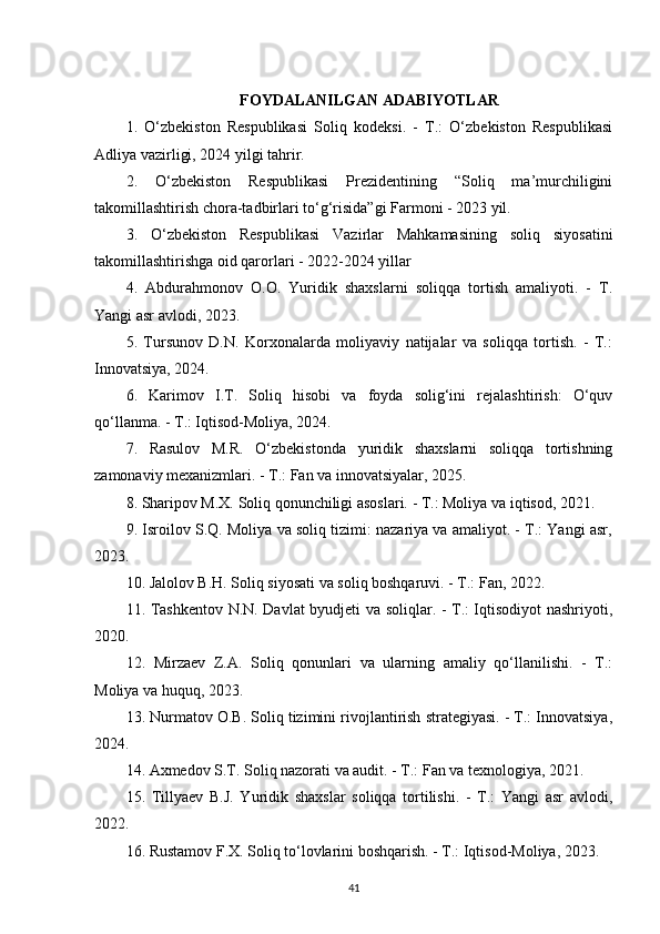 FOYDALANILGAN ADABIYOTLAR
1.   O‘zbekiston   Respublikasi   Soliq   kodeksi.   -   T.:   O‘zbekiston   Respublikasi
Adliya vazirligi, 2024 yilgi tahrir.
2.   O‘zbekiston   Respublikasi   Prezidentining   “Soliq   ma’murchiligini
takomillashtirish chora-tadbirlari to‘g‘risida”gi Farmoni - 2023 yil.
3.   O‘zbekiston   Respublikasi   Vazirlar   Mahkamasining   soliq   siyosatini
takomillashtirishga oid qarorlari - 2022-2024 yillar
4.   Abdurahmonov   O.O.   Yuridik   shaxslarni   soliqqa   tortish   amaliyoti.   -   T.
Yangi asr avlodi, 2023.
5.   Tursunov   D.N.   Korxonalarda   moliyaviy   natijalar   va   soliqqa   tortish.   -   T.:
Innovatsiya, 2024.
6.   Karimov   I.T.   Soliq   hisobi   va   foyda   solig‘ini   rejalashtirish:   O‘quv
qo‘llanma. - T.: Iqtisod-Moliya, 2024.
7.   Rasulov   M.R.   O‘zbekistonda   yuridik   shaxslarni   soliqqa   tortishning
zamonaviy mexanizmlari. - T.: Fan va innovatsiyalar, 2025.
8. Sharipov M.X. Soliq qonunchiligi asoslari. - T.: Moliya va iqtisod, 2021.
9. Isroilov S.Q. Moliya va soliq tizimi: nazariya va amaliyot. - T.: Yangi asr,
2023.
10. Jalolov B.H. Soliq siyosati va soliq boshqaruvi. - T.: Fan, 2022.
11. Tashkentov N.N. Davlat byudjeti va soliqlar. - T.: Iqtisodiyot nashriyoti,
2020.
12.   Mirzaev   Z.A.   Soliq   qonunlari   va   ularning   amaliy   qo‘llanilishi.   -   T.:
Moliya va huquq, 2023.
13. Nurmatov O.B. Soliq tizimini rivojlantirish strategiyasi. - T.: Innovatsiya,
2024.
14. Axmedov S.T. Soliq nazorati va audit. - T.: Fan va texnologiya, 2021.
15.   Tillyaev   B.J.   Yuridik   shaxslar   soliqqa   tortilishi.   -   T.:   Yangi   asr   avlodi,
2022.
16. Rustamov F.X. Soliq to‘lovlarini boshqarish. - T.: Iqtisod-Moliya, 2023.
41 