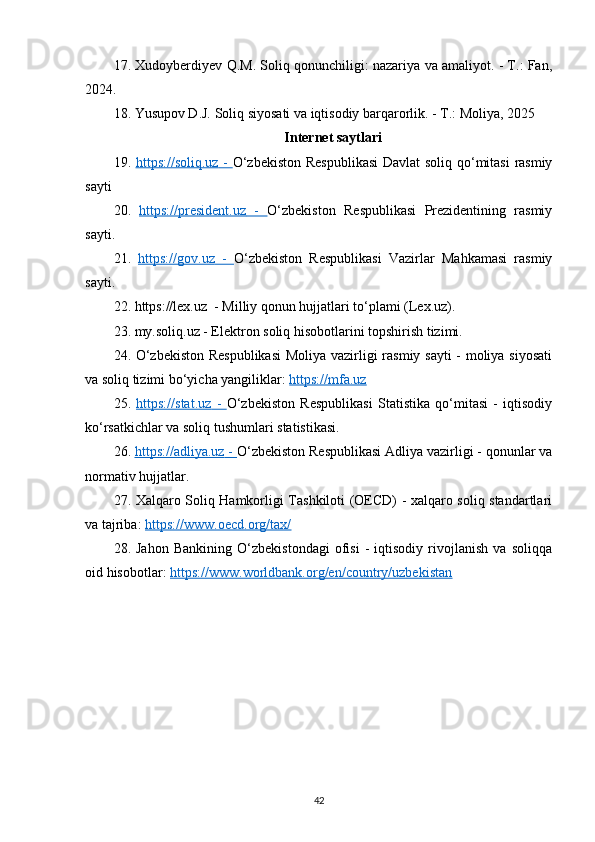 17. Xudoyberdiyev Q.M. Soliq qonunchiligi: nazariya va amaliyot. - T.: Fan,
2024.
18. Yusupov D.J. Soliq siyosati va iqtisodiy barqarorlik. - T.: Moliya, 2025
Internet saytlari
19.   https://soliq.uz      -      O‘zbekiston Respublikasi  Davlat soliq qo‘mitasi rasmiy
sayti 
20.   https://president.uz      -      O‘zbekiston   Respublikasi   Prezidentining   rasmiy
sayti.
21.   https://gov.uz      -      O‘zbekiston   Respublikasi   Vazirlar   Mahkamasi   rasmiy
sayti. 
22. https://lex.uz  - Milliy qonun hujjatlari to‘plami (Lex.uz).
23. my.soliq.uz - Elektron soliq hisobotlarini topshirish tizimi.
24. O‘zbekiston Respublikasi  Moliya vazirligi rasmiy sayti - moliya siyosati
va soliq tizimi bo‘yicha yangiliklar:  https://mfa.uz
25.   https://stat.uz      -      O‘zbekiston   Respublikasi   Statistika   qo‘mitasi   -   iqtisodiy
ko‘rsatkichlar va soliq tushumlari statistikasi.
26.  https://adliya.uz     -     O‘zbekiston Respublikasi Adliya vazirligi - qonunlar va
normativ hujjatlar. 
27. Xalqaro Soliq Hamkorligi Tashkiloti (OECD) - xalqaro soliq standartlari
va tajriba:  https://www.oecd.org/tax/
28.   Jahon   Bankining   O‘zbekistondagi   ofisi   -   iqtisodiy   rivojlanish   va   soliqqa
oid hisobotlar:  https://www.worldbank.org/en/country/uzbekistan
42 