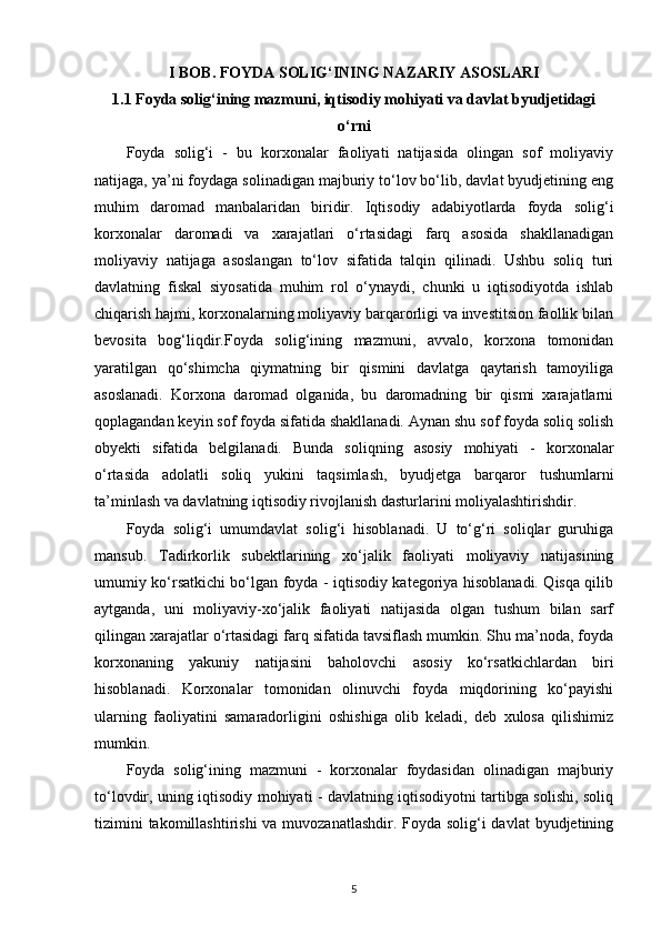I BOB. FOYDA SOLIG‘INING NAZARIY ASOSLARI
1.1 Foyda solig‘ining mazmuni, iqtisodiy mohiyati va davlat byudjetidagi
o‘rni
Foyda   solig‘i   -   bu   korxonalar   faoliyati   natijasida   olingan   sof   moliyaviy
natijaga, ya’ni foydaga solinadigan majburiy to‘lov bo‘lib, davlat byudjetining eng
muhim   daromad   manbalaridan   biridir.   Iqtisodiy   adabiyotlarda   foyda   solig‘i
korxonalar   daromadi   va   xarajatlari   o‘rtasidagi   farq   asosida   shakllanadigan
moliyaviy   natijaga   asoslangan   to‘lov   sifatida   talqin   qilinadi.   Ushbu   soliq   turi
davlatning   fiskal   siyosatida   muhim   rol   o‘ynaydi,   chunki   u   iqtisodiyotda   ishlab
chiqarish hajmi, korxonalarning moliyaviy barqarorligi va investitsion faollik bilan
bevosita   bog‘liqdir.Foyda   solig‘ining   mazmuni,   avvalo,   korxona   tomonidan
yaratilgan   qo‘shimcha   qiymatning   bir   qismini   davlatga   qaytarish   tamoyiliga
asoslanadi.   Korxona   daromad   olganida,   bu   daromadning   bir   qismi   xarajatlarni
qoplagandan keyin sof foyda sifatida shakllanadi. Aynan shu sof foyda soliq solish
obyekti   sifatida   belgilanadi.   Bunda   soliqning   asosiy   mohiyati   -   korxonalar
o‘rtasida   adolatli   soliq   yukini   taqsimlash,   byudjetga   barqaror   tushumlarni
ta’minlash va davlatning iqtisodiy rivojlanish dasturlarini moliyalashtirishdir.
Foyda   solig‘i   umumdavlat   solig‘i   hisoblanadi.   U   to‘g‘ri   soliqlar   guruhiga
mansub.   Tadirkorlik   subektlarining   xo‘jalik   faoliyati   moliyaviy   natijasining
umumiy ko‘rsatkichi bo‘lgan foyda - iqtisodiy kategoriya hisoblanadi. Qisqa qilib
aytganda,   uni   moliyaviy-xo‘jalik   faoliyati   natijasida   olgan   tushum   bilan   sarf
qilingan xarajatlar o‘rtasidagi farq sifatida tavsiflash mumkin. Shu ma’noda, foyda
korxonaning   yakuniy   natijasini   baholovchi   asosiy   ko‘rsatkichlardan   biri
hisoblanadi.   Korxonalar   tomonidan   olinuvchi   foyda   miqdorining   ko‘payishi
ularning   faoliyatini   samaradorligini   oshishiga   olib   keladi,   deb   xulosa   qilishimiz
mumkin.
Foyda   solig‘ining   mazmuni   -   korxonalar   foydasidan   olinadigan   majburiy
to‘lovdir, uning iqtisodiy mohiyati - davlatning iqtisodiyotni tartibga solishi, soliq
tizimini  takomillashtirishi  va muvozanatlashdir. Foyda solig‘i davlat  byudjetining
5 