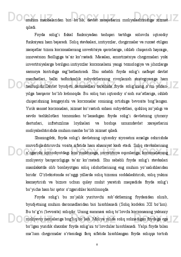 muhim   manbalaridan   biri   bo‘lib,   davlat   xarajatlarini   moliyalashtirishga   xizmat
qiladi.
Foyda   solig‘i   fiskal   funksiyadan   tashqari   tartibga   soluvchi   iqtisodiy
funksiyani ham bajaradi. Soliq stavkalari, imtiyozlar, chegirmalar va ruxsat etilgan
xarajatlar  tizimi  korxonalarning investitsiya  qarorlariga, ishlab  chiqarish hajmiga,
innovatsion   faolligiga   ta’sir   ko‘rsatadi.   Masalan,   amortizatsiya   chegirmalari   yoki
investitsiyalarga  berilgan imtiyozlar  korxonalarni  yangi  texnologiya va jihozlarga
sarmoya   kiritishga   rag‘batlantiradi.   Shu   sababli   foyda   solig‘i   nafaqat   davlat
manfaatlari,   balki   tadbirkorlik   subyektlarining   rivojlanish   strategiyasiga   ham
taalluqlidir.Davlat   byudjeti   daromadlari   tarkibida   foyda   solig‘ining   o‘rni   yildan-
yilga   barqaror   bo‘lib   kelmoqda.   Bu   soliq   turi   iqtisodiy   o‘sish   sur’atlariga,   ishlab
chiqarishning   kengayishi   va   korxonalar   sonining   ortishiga   bevosita   bog‘langan.
Yirik sanoat korxonalari, xizmat ko‘rsatish sohasi subyektlari, qishloq xo‘jaligi va
savdo   tashkilotlari   tomonidan   to‘lanadigan   foyda   solig‘i   davlatning   ijtimoiy
dasturlari,   infratuzilma   loyihalari   va   boshqa   umumdavlat   xarajatlarini
moliyalashtirishda muhim manba bo‘lib xizmat qiladi.
Shuningdek,   foyda   solig‘i   davlatning   iqtisodiy   siyosatini   amalga   oshirishda
muvofiqlashtiruvchi  vosita sifatida ham  ahamiyat  kasb etadi. Soliq stavkalarining
o‘zgarishi iqtisodiyotdagi kon’yunkturaga, investitsiya oqimlariga, korxonalarning
moliyaviy   barqarorligiga   ta’sir   ko‘rsatadi.   Shu   sababli   foyda   solig‘i   stavkalari
mamlakatda   olib   borilayotgan   soliq   islohotlarining   eng   muhim   yo‘nalishlaridan
biridir.   O‘zbekistonda   so‘nggi   yillarda   soliq   tizimini   soddalashtirish,   soliq   yukini
kamaytirish   va   biznes   uchun   qulay   muhit   yaratish   maqsadida   foyda   solig‘i
bo‘yicha ham bir qator o‘zgarishlar kiritilmoqda.
Foyda   solig‘i   bu   xo‘jalik   yurituvchi   sub’ektlarning   foydasidan   olinib,
byudjetning   muhim   daromadlaridan   biri   hisoblanadi   (Soliq   kodeksi   XII   bo‘lim).
Bu to‘g‘ri (bevosita) soliqdir. Uning summasi soliq to‘lovchi korxonaning yakuniy
moliyaviy natijalariga bog‘liq bo‘ladi. Moliya yilida soliq solinadigan foydaga ega
bo‘lgan yuridik shaxslar foyda solig‘ini to‘lovchilar hisoblanadi. Yalpi foyda bilan
ma’lum   chegirmalar   o‘rtasidagi   farq   sifatida   hisoblangan   foyda   soliqqa   tortish
6 