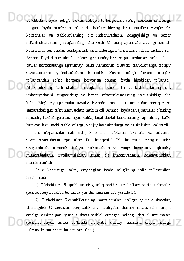 ob’ektidir.   Foyda   solig‘i   barcha   soliqlar   to‘langandan   so‘ng   korxona   ixtiyoriga
qolgan   foyda   hisobidan   to‘lanadi.   Mulkchilikning   turli   shakllari   rivojlanishi
korxonalar   va   tashkilotlarning   o‘z   imkoniyatlarini   kengayishiga   va   bozor
infrastrukturasining  rivojlanishiga  olib keldi.  Majburiy ajratmalar  avvalgi  tizimda
korxonalar   tomonidan   boshqarilish   samaradorligini   ta’minlash   uchun   muhim   edi.
Ammo, foydadan ajratmalar  o‘zining iqtisodiy tuzilishiga asoslangan  xolda, faqat
davlat   korxonalariga   ajratilmay,   balki   hamkorlik   qiluvchi   tashkilotlarga,   xorijiy
investitorlarga   yo‘naltirilishini   ko‘rsatdi.   Foyda   solig‘i   barcha   soliqlar
to‘langandan   so‘ng   korxona   ixtiyoriga   qolgan   foyda   hisobidan   to‘lanadi.
Mulkchilikning   turli   shakllari   rivojlanishi   korxonalar   va   tashkilotlarning   o‘z
imkoniyatlarini   kengayishiga   va   bozor   infrastrukturasining   rivojlanishiga   olib
keldi.   Majburiy   ajratmalar   avvalgi   tizimda   korxonalar   tomonidan   boshqarilish
samaradorligini ta’minlash uchun muhim edi. Ammo, foydadan ajratmalar o‘zining
iqtisodiy tuzilishiga asoslangan xolda, faqat davlat korxonalariga ajratilmay, balki
hamkorlik qiluvchi tashkilotlarga, xorijiy investitorlarga yo‘naltirilishini ko‘rsatdi.
Bu   o‘zgarishlar   natijasida,   korxonalar   o‘zlarini   bevosita   va   bilvosita
investitsiyas   dasturlariga   to‘sqinlik   qilmoqchi   bo‘lib,   bu   esa   ularning   o‘zlarini
rivojlantirish,   samarali   faoliyat   ko‘rsatishlari   va   yangi   bozorlarda   iqtisodiy
munosabatlarini   rivojlantirishlari   uchun   o‘z   imkoniyatlarini   kengaytirishlari
mumkin bo‘ldi.
Soliq   kodeksiga   ko‘ra,   quyidagilar   foyda   solig‘ining   soliq   to‘lovchilari
hisoblanadi:
1)   O‘zbekiston   Respublikasining   soliq   rezidentlari   bo‘lgan   yuridik   shaxslar
(bundan buyon ushbu bo‘limda yuridik shaxslar deb yuritiladi);
2)   O‘zbekiston   Respublikasining   norezidentlari   bo‘lgan   yuridik   shaxslar,
shuningdek   O‘zbekiston   Respublikasida   faoliyatni   doimiy   muassasalar   orqali
amalga   oshiradigan,   yuridik   shaxs   tashkil   etmagan   holdagi   chet   el   tuzilmalari
(bundan   buyon   ushbu   bo‘limda   faoliyatni   doimiy   muassasa   orqali   amalga
oshiruvchi norezidentlar deb yuritiladi);
7 