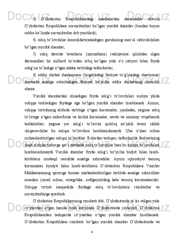 3)   O‘zbekiston   Respublikasidagi   manbalardan   daromadlar   oluvchi
O‘zbekiston   Respublikasi   norezidentlari   bo‘lgan   yuridik   shaxslar   (bundan   buyon
ushbu bo‘limda norezidentlar deb yuritiladi);
4)   soliq   to‘lovchilar   konsolidatsiyalashgan   guruhining   mas’ul   ishtirokchilari
bo‘lgan yuridik shaxslar;
5)   soliq   davrida   tovarlarni   (xizmatlarni)   realizatsiya   qilishdan   olgan
daromadlari   bir   milliard   so‘mdan   ortiq   bo‘lgan   yoki   o‘z   ixtiyori   bilan   foyda
solig‘ini to‘lashga o‘tgan yakka tartibdagi tadbirkorlar;
6)   oddiy   shirkat   shartnomasi   (birgalikdagi   faoliyat   to‘g‘risidagi   shartnoma)
doirasida   amalga   oshiriladigan   faoliyat   bo‘yicha   oddiy   shirkatning   ishonchli
shaxsi.
Yuridik   shaxslardan   olinadigan   foyda   solig‘i   to‘lovchilari   moliya   yilida
soliqqa   tortiladigan   foydaga   ega   bo‘lgan   yuridik   shaxslar   hisoblanadi.   Ammo,
soliqqa   tortishning   alohida   tartibiga   o‘tgan   korxonalar,   jumladan,   yagona   soliq
to‘loviga   o‘tgan   mikrofirma   va   kichik   korxonalar,   savdo   va   umumiy   ovqatlanish
tashkilotlari,   yagona   yer   solig‘i   to‘lovchi   qishloq   xo‘jalik   tovari   ishlab
chiqaruvchilar   bu   soliqni   to‘lovchisi   hisoblanishmaydi.   Ular   o‘zlari   uchun
ixchamlashtirilgan soliqni to‘laydilar. Bulardan tashqari, tadbirkorlik faoliyatining
faqat alohida turlariga qat’i stavkada soliq to‘lovchilar ham bu soliqni to‘lovchilari
hisoblanishmaydi   Yuridik   shaxslar   foyda   solig‘i   bo‘yicha   budjet   bilan   hisob-
kitoblarni   mustaqil   ravishda   amalga   oshiradilar.   Ayrim   iqtisodiyot   tarmoq
korxonalari   byudjet   bilan   hisob-kitoblarni   O‘zbekiston   Respublikasi   Vazirlar
Mahkamasining   qaroriga   binoan   markazlashtirilgan   tartibda   amalga   oshirishlari
mumkin   (misol   uchun,   energetika,   neftgazxolding   kabi   tarmoq   korxonalarida).
Soliqqa   tortish   maqsadida   foydaga   soliq   to‘lovchilarni   rezidentlar   va
norezidentlarga ajratiladi.
O‘zbekiston Respublikasining rezidenti deb, O‘zbekistonda ta’sis etilgan yoki
ro‘yxatdan   o‘tgan   hamda   bosh   korxonasi   O‘zbekistonda   joylashib,   O‘zbekiston
Respublikasidan   tashqarida   ro‘yxatdan   o‘tgan   yuridik   shaxslar   hisoblanadi.
O‘zbekiston   Respublikasi   rezidenti   bo‘lgan   yuridik   shaxslar   O‘zbekistonda   va
8 