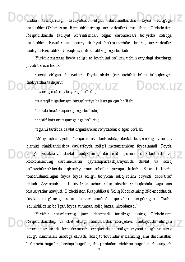 undan   tashqaridagi   faoliyatdan   olgan   daromadlaridan   foyda   solig‘iga
tortiladilar.O‘zbekiston   Respublikasining   norezidentlari   esa,   faqat   O‘zbekiston
Respublikasida   faoliyat   ko‘rsatishdan   olgan   daromadlari   bo‘yicha   soliqqa
tortiladilar.   Rezidentlar   doimiy   faoliyat   ko‘rsatuvchilar   bo‘lsa,   norezidentlar
faoliyati Respublikada vaqtinchalik xarakterga ega bo‘ladi.
Yuridik shaxslar foyda solig‘i to‘lovchilari bo‘lishi uchun quyidagi shartlarga
javob berishi kerak:
ruxsat   etilgan   faoliyatdan   foyda   olishi   (qonunchilik   bilan   ta’qiqlangan
faoliyatdan tashqari);
o‘zining mol-mulkiga ega bo‘lishi; 
mustaqil tugallangan buxgalteriya balansiga ega bo‘lishi; 
bankda hisob raqamiga ega bo‘lishi; 
identifikatsion raqamga ega bo‘lishi; 
tegishli tartibda davlat organlaridan ro‘yxatdan o‘tgan bo‘lishi.
Milliy   iqtisodiyotni   barqaror   rivojlantirishda,   davlat   budjetining   daromad
qismini   shakllantirishda   davlatfoyda   solig‘i   mexanizmidan   foydalanadi.   Foyda
solig‘i   vositasida   davlat   budjetining   daromad   qismini   shakllantirish   va
korxonalarning   daromadlarini   qaytataqsimlashjarayonida   davlat   va   soliq
to‘lovchilaro‘rtasida   iqtisodiy   munosabatlar   yuzaga   keladi.   Soliq   to‘lovchi
tomonidanolingan   foyda   foyda   solig‘i   bo‘yicha   soliq   solish   obyekti,   debe’tirof
etiladi.   Ayrimsoliq       to‘lovchilar   uchun   soliq   obyekti   nianiqlashdao‘ziga   xos
xususiyatlar mavjud. O‘zbekiston Respublikasi Soliq Kodeksining 296-moddasida
foyda   solig‘ining   soliq   bazasinianiqlash   qoidalari   belgilangan:   “soliq
solinishilozim bo‘lgan foyda summasi soliq bazasi hisoblanadi” 
Yuridik   shaxslarning   jami   daromadi   tarkibiga   uning   O‘zbekiston
Respublikasidagi   va   chet   eldagi   manbalardan   soliq)davri   mobaynida   olingan
daromadlari kiradi. Jami daromadni aniqlashda qo‘shilgan qiymat solig‘i va aksiz
solig‘i summalari hisobga olinadi. Soliq to‘lovchilar o‘zlarining jami daromadlari
birlamchi  hujjatlar, boshqa hujjatlar, shu jumladan, elektron hujjatlar, shuningdek
9 