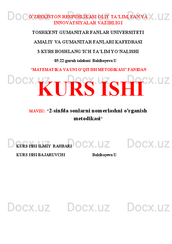 O’ZBEKISTON RESPUBLIKASI OLIY TA’LIM, FAN VA
INNOVATSIYALAR VAZIRLIGI
TOSHKENT GUMANITAR FANLAR UNIVERSITETI 
AMALIY VA GUMANITAR FANLARI KAFEDRASI 
3-KURS BOSHLANG’ICH TA’LIM YO’NALISHI
 05-22-guruh talabasi  Bakibayeva U           
  “MATEMATIKA VA UNI O’QITISH METODIKASI” FANIDAN
  KURS ISHI 
MAVZU:  “ 2-sinfda sonlarni nomerlashni o'rganish
metodikasi ”
 
 
KURS ISHI ILMIY    RAHBARI                   
KURS ISHI BAJARUVCHI                           Bakibayeva U            