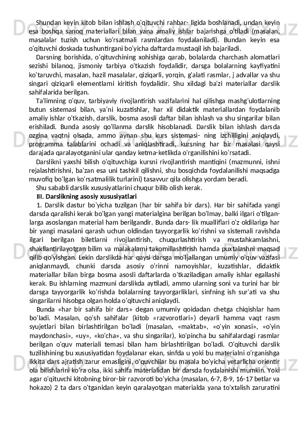 Shundan  keyin  kitob  bilan  ishlash  o'qituvchi  rahbar- ligida boshlanadi, undan  keyin
esa   boshqa   sanoq   ma teriallari   bilan   yana   amaliy   ishlar   bajarishga   o'tiladi   (masalan,
masalalar   tuzish   uchun   ko'rsatmali   rasmlardan   foydalaniladi).   Bundan   keyin   esa
o'qituvchi doskada tushuntirgani bo'yicha daftarda mustaqil ish bajariladi.
Darsning   borishida,   o'qituvchining   xohishiga   qarab,   bolalarda   charchash   alomatlari
sezishi   bilanoq,   jismoniy   tarbiya   o'tkazish   foydalidir,   darsga   bolalarning   kayfiyatini
ko'taruvchi, masalan, hazil masalalar, qiziqarli, yorqin, g'alati rasmlar, j advallar va shu
singari   qiziqarli   elementlarni   kiritish   foydalidir.   Shu   xildagi   ba'zi   materiallar   darslik
sahifalarida berilgan.
Ta'limning   o'quv,   tarbiyaviy   rivojlantirish   vazifalari ni   hal   qilishga   mashg'ulotlarning
butun   sistemasi   bilan,   ya'ni   kuzatishlar,   har   xil   didaktik   materiallardan   foydalanib
amaliy ishlar o'tkazish, darslik, bosma asosli daftar bilan ishlash va shu singarilar bilan
erishiladi.   Bunda   asosiy   qo'llanma   darslik   hisoblanadi.   Darslik   bilan   ishlash   dars da
ozgina   vaqtni   olsada,   ammo   aynan   shu   kurs   sistemasi-   ning   izchilligini   aniqlaydi,
programma   talablarini   ochadi   va   aniqlashtiradi,   kursning   har   bir   masalasi   qaysi
darajada qaralayotganini ular qanday ketma-ketlikda o'rganilishini ko'rsatadi.
Darslikni   yaxshi   bilish   o'qituvchiga   kursni   rivojlantirish   mantiqini   (mazmunni,   ishni
rejalashtirishni,  ba'zan  esa  uni  tashkil  qilishni, shu   bosqichda  foydalanilishi  maqsadga
muvofiq bo'lgan ko'rsatmalilik turlarini) tasavvur qila olishga yordam beradi.
Shu sababli darslik xususiyatlarini chuqur bilib olish kerak.
III. Darslikning asosiy xususiyatlari
1.   Darslik   dastur   bo'yicha   tuzilgan   (har   bir   sahifa   bir   dars).   Har   bir   sahifada   yangi
darsda qaralishi kerak bo'lgan yangi materialgina berilgan bo'lmay, balki ilgari o'tilgan-
larga asoslangan material ham berilgandir. Bunda dars- lik mualliflari o'z oldilariga har
bir   yangi   masalani   qarash   uchun   oldindan   tayyorgarlik   ko'rishni   va   sistemali   ravishda
ilgari   berilgan   biletlarni   rivojlantirish,   chuqurlashtirish   va   mustahkamlashni,
shakllantirilayotgan bilim  va malaka larni takomillashtirish  hamda puxtalashni maqsad
qilib qo'yishgan. Lekin darslikda har qaysi darsga mo'ljallangan umumiy o'quv vazifasi
aniqlanmaydi,   chunki   darsda   asosiy   o'rinni   namoyishlar,   kuzatishlar,   didaktik
materiallar   bilan   birga   bosma   asosli   daftarlarda   o'tkaziladigan   amaliy   ishlar   egallashi
kerak.  Bu   ishlarning  mazmuni   darslikda  aytiladi,  ammo   ularning  soni  va  turini  har   bir
darsga   tayyorgarlik   ko'rishda   bolalarning   tayyorgarliklari,   sinfning   ish   sur'ati   va   shu
singarilarni hisobga olgan holda o'qituvchi aniqlaydi.
Bunda   «har   bir   sahifa   bir   dars»   degan   umumiy   qoidadan   chetga   chiqishlar   ham
bo'ladi.   Masalan,   qo'sh   sahifalar   (kitob   «razvorotlari»)   deyarli   hamma   vaqt   rasm
syujetlari   bilan   birlashtirilgan   bo'ladi   (masalan,   «maktab»,   «o'yin   xonasi»,   «o'yin
maydonchasi»,   «uy»,   «ko'cha»,   va   shu   singarilar),   ko'pincha   bu   sahifalardagi   rasmlar
berilgan   o'quv   materiali   temasi   bilan   ham   birlashtirilgan   bo'ladi.   O'qituvchi   darslik
tuzilishining bu xususiyatidan foydalanar ekan, sinfda u yoki bu materialni o'rganishga
ikkita dars ajratish zarur emasligini, o'quvchilar bu masala bo'yicha yetarlicha orientir
ola bilishlarini ko'ra olsa, ikki sahifa materialidan bir darsda foydalanishi mumkin. Yoki
agar o'qituvchi kitobning biror-bir razvoroti bo'yicha (masalan, 6-7, 8-9, 16-17 betlar va
hokazo)  2  ta dars  o'tganidan   keyin   qaralayotgan   materialda  yana  to'xtalish  zaruratini 