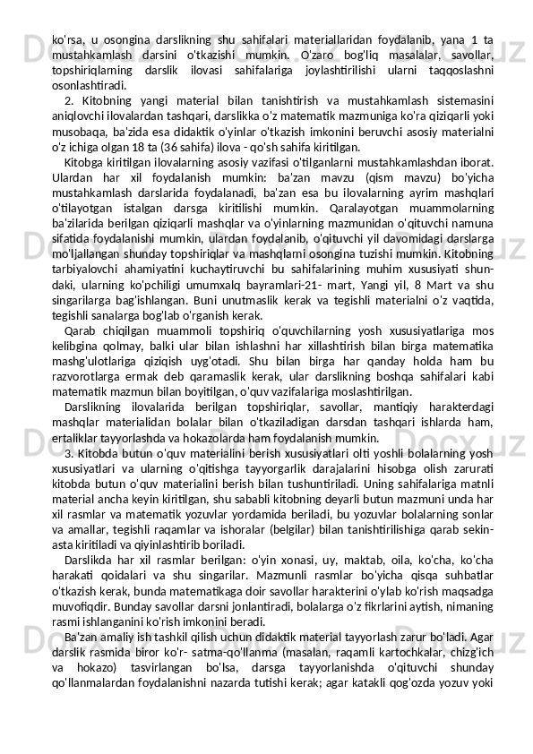 ko'rsa,   u   osongina   darslikning   shu   sahifalari   materiallaridan   foydalanib,   yana   1   ta
mustahkamlash   darsini   o'tkazishi   mumkin.   O'zaro   bog'liq   masalalar,   savollar,
topshiriqlarning   darslik   ilovasi   sahifalariga   joylashtirilishi   ularni   taqqoslashni
osonlashtiradi.
2.   Kitobning   yangi   material   bilan   tanishtirish   va   mustahkamlash   sistemasini
aniqlovchi ilovalardan tashqari, darslikka o'z matematik mazmuniga ko'ra qiziqarli yoki
musobaqa,   ba'zida   esa   didaktik   o'yinlar   o'tkazish   imkonini   beruvchi   asosiy   materialni
o'z ichiga olgan 18 ta (36 sahifa) ilova - qo'sh sahifa kiritilgan.
Kitobga kiritilgan ilovalarning asosiy vazifasi o'til ganlarni mustahkamlashdan iborat.
Ulardan   har   xil   foyda lanish   mumkin:   ba'zan   mavzu   (qism   mavzu)   bo'yicha
mustahkamlash   darslarida   foydalanadi,   ba'zan   esa   bu   ilo valarning   ayrim   mashqlari
o'tilayotgan   istalgan   darsga   kiritilishi   mumkin.   Qaralayotgan   muammolarning
ba'zilarida berilgan  qiziqarli mashqlar va o'yinlarning mazmunidan  o'qituvchi namuna
sifatida   foydalanishi   mum kin,   ulardan   foydalanib,   o'qituvchi   yil   davomidagi   darslarga
mo'ljallangan shunday topshiriqlar va mashqlarni osongina tuzishi mumkin. Kitobning
tarbiyalovchi   ahamiyatini   kuchaytiruvchi   bu   sahifalarining   muhim   xususiyati   shun-
daki,   ularning   ko'pchiligi   umumxalq   bayramlari-21-   mart,   Yangi   yil,   8   Mart   va   shu
singarilarga   bag'ishlangan.   Buni   unutmaslik   kerak   va   tegishli   materialni   o'z   vaqtida,
tegishli sanalarga bog'lab o'rganish kerak.
Qarab   chiqilgan   muammoli   topshiriq   o'quvchilarning   yosh   xususiyatlariga   mos
kelibgina   qolmay,   balki   ular   bilan   ishlashni   har   xillashtirish   bilan   birga   matematika
mashg'ulotlariga   qiziqish   uyg'otadi.   Shu   bilan   birga   har   qanday   holda   ham   bu
razvorotlarga   ermak   deb   qaramaslik   kerak,   ular   darslikning   boshqa   sahifalari   kabi
matematik mazmun bilan boyitilgan, o'quv vazifalariga moslashtirilgan.
Darslikning   ilovalarida   berilgan   topshiriqlar,   savollar,   mantiqiy   harakterdagi
mashqlar   materialidan   bolalar   bilan   o'tkaziladigan   darsdan   tashqari   ishlarda   ham,
ertaliklar tayyorlashda va hokazolarda ham foydalanish mumkin.
3.   Kitobda   butun   o'quv   materialini   berish   xususiyatlari   olti   yoshli   bolalarning   yosh
xususiyatlari   va   ularning   o'qitishga   tayyorgarlik   darajalarini   hisobga   olish   zarurati
kitobda   butun   o'quv   materialini   berish   bilan   tushuntiriladi.   Uning   sahifalariga   matnli
material ancha keyin kiritilgan, shu sababli kitobning deyarli butun mazmuni unda har
xil  rasmlar   va   matematik   yozuvlar   yordamida   beriladi,  bu   yozuvlar   bolalarning  sonlar
va   amallar,   tegishli   raqamlar   va   ishoralar   (belgilar)   bilan   tanishtirilishiga   qarab   sekin-
asta kiritiladi va qiyinlashtirib boriladi.
Darslikda   har   xil   rasmlar   berilgan:   o'yin   xonasi,   uy,   maktab,   oila,   ko'cha,   ko'cha
harakati   qoidalari   va   shu   singarilar.   Mazmunli   rasmlar   bo'yicha   qisqa   suhbatlar
o'tkazish kerak, bunda matematikaga doir savollar harakterini o'ylab ko'rish maqsadga
muvofiqdir. Bunday savollar darsni jonlantiradi, bolalarga o'z fikrlarini aytish, nimaning
rasmi ishlanganini ko'rish imkonini beradi.
Ba'zan amaliy ish tashkil qilish uchun didaktik material tayyorlash zarur bo'ladi. Agar
darslik   rasmida   biror   ko'r-   satma-qo'llanma   (masalan,   raqamli   kartochkalar,   chizg'ich
va   hokazo)   tasvirlangan   bo'lsa,   darsga   tayyorlanishda   o'qituvchi   shunday
qo'llanmalardan foydalanishni nazarda tutishi kerak; agar katakli qog'ozda yozuv yoki 