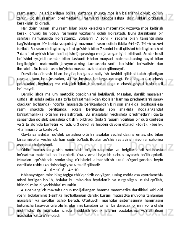 rasm   namu-   nalari   berilgan   bo'lsa,   daftarda   shunga   mos   ish   bajarishni   o'ylab   ko'rish
zarur.   Qo'sh   rasmlar   predmetlarni,   rasmlarni   taqqoslashga   doir   ishlar   o'tkazish
kerakligini bildiradi.
Har   doim   rasmni   shu   rasm   bilan   birga   keladigan   mate matik   yozuvga   mos   keltirish
kerak,   chunki   bu   yozuv   rasmning   vazifasini   ochib   ko'rsatadi.   Buni   darslikning   bir
sahifasi   namunasida   ko'rsatamiz.   Bolalarni   7   soni   7   raqami   bilan   tanishtirishga
bag'ishlangan   40-   betda   yuqoridagi   mazmunli   rasm   ostida   ikkita   6+1=7,   7-1=6   yozuvi
turibdi. Bu rasm oldingi songa 1 ni qo'shish bilan 7 sonini hosil qilishni (oldingi son 6 ni
7 dan 1 ni ayirish bilan hosil qilishni) qarashga mo'ljallanganligini bildiradi. Sonlar hosil
bo'lishini   syujetli   rasmlar   bilan   tushuntirishdan   maqsad   matematikaning   hayot   bilan
bog'liqligini,   mate matik   jarayonlarning   turmushda   sodir   bo'lishini   ko'rsatish-   dan
iboratdir. Bu holda rasm bo'yicha masala tuzish talab qilinmaydi.
Darslikda   o'lchash   bilan   bog'liq   bo'lgan   amaliy   ish   tashkil   qilishni   talab   qiladigan
rasmlar   ham   bor   (masalan,   41   va   boshqa   betlarga   qarang).   Bolaning   o'zi   o'lchash
poloskalari,   keyinroq   esa   chizg'ich   bilan   ishlamasa,   unga   o'lchash   g'oyasi   tushunarli
bo'lmaydi.
Darslik   ishda   ma'lum   metodik   bosqichlarni   belgilaydi.   Masalan,   darslik   masalalar
ustida ishlashda sekin-asta to'la ko'rsatmalilikdan (bolalar hamma predmetlarni sanay
oladigan   bo'lganda)   noto'la   (masalada   berilganlardan   biri   son   shaklida,   boshqasi   esa
rasm   shaklida   berilganda,   ikkala   berilganlar   son   shaklida   ifodalanganda)
ko'rsatmalilikka   o'tishni   rejalashtiradi.   Bu   masalalar   yechishda   predmetlarni   qayta
sanashdan qo'shib sanashga o'tishni bildiradi (bola 3 raqami yozilgan bir quti konfetni
va 2 ta alohida konfetni ko'radi, u 3  deydi  va  hisobni davom  ettiradi «to'rt», «besh»,
«hammasi 5 ta konfet»).
Qayta   sanashdan   qo'shib   sanashga   o'tish   masalalar   yechishdagina   emas,   shu   bilan
birga misollar yechishda ham sodir bo'ladi. Bolalar qo'shish va ayirishni sonlar qatoriga
asoslanib bajarishadi.
Oldin   maxsus   o'rganish   namunasi   bo'lgan   raqamlar   va   belgilar   endi   sekin-asta
ko'rsatma   materiali   bo'lib   qoladi.   Yozuv   amal   bajarish   uchun   tayanch   bo'lib   qoladi.
Masalan,   qo'shishda   sonlarning   o'rinlarini   almashtirish   usuli   o'rganilgandan   keyin
darslikda ushbu ko'rinishdagi yozuv taklif qilinadi:
4 + 6 = 10, 6 + 4 = 10
Ishlanayotgan misolning tagiga chiziq chizib qo'yilgan, uning ostida esa «yordamchi»
misol   berilgan   bo'lib,   bolalar   bu   misoldan   foydalanib   va   o'rganilgan   usulni   qo'llab,
birinchi misolni yechishlari mumkin.
4. Boshlang'ich maktab uchun mo'ljallangan hamma matematika darsliklari kabi olti
yoshli   bolalarning  1-sinfiga  mo'ljallangan   darslik   kursini  maqsadga  muvofiq   tanlangan
masalalar   va   savollar   ochib   beradi.   O'qituvchi   mashqlar   sistemasining   hammasini
butunicha tasavvur qila olishi, ularning kursdagi va har bir darsdagi o'rnini ko'ra olishi
muhimdir.   Bu   mashqlar   ichida   hisoblash   ko'nikmalarini   puxtalashga   yo'naltirilgan
mashqlar katta o'rin oladi. 